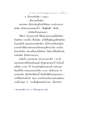 ประโยค๓ - พระธัมมปทัฏฐกถาแปล ภาค ๖ - หนาที่ 243
๙. เรื่องนายนันทิยะ * [ ๑๗๓ ]
[ ขอความเบื้องตน ]
พระศาสดา เมื่อประทับอยูในปาอิสิปตนะ ทรงปรารภนาย
นันทิยะ ตรัสพระธรรมเทศนานี้วา " จิรปฺปวาสึ " เปนตน.
[ นันทิยะเปนอนุชาตบุตร ]
ไดยินวา ในกรุงพาราณสี ไดมีบุตรแหงตระกูลซึ่งถึงพรอม
ดวยศรัทธา ( คนหนึ่ง ) ชื่อนันทิยะ. เขาไดเปนผูสมบูรณดวยศรัทธา
บํารุงสงฆแท อนุรูปแกมารดาบิดาเทียว. ครั้นในเวลาที่เขาเจริญวัย
มารดาบิดาไดมีความจํานงจะนําธิดาของลุงชื่อวาเรวดีมา จากเรือน
อันตรงกันขาม. แตนางเปนคนไมมีศรัทธา ไมมีการใหปนเปนปกติ,
นายนันทิยะ จึงไมปรารถนานาง.
ลําดับนั้น มารดาของเขา กลาวกะนางเรวดีวา " แม เจา
จงฉาบทาสถานที่นั่งของภิกษุสงฆ แลวปูลาดอาสนะไว ในเรือนนี้,
จงตั้งเชิง ( บาตร ) ไว, ในเวลาภิกษุทั้งหลายมาแลว จงรับบาตร
นิมนตใหนั่ง เอาธมกรกกรองน้ําฉัน ( ถวาย ) แลวลางบาตร ใน
เวลาฉันเสร็จ; เมื่อเจาทําไดอยางนี้ ก็จักเปนที่พึงใจแกบุตรของเรา. "
นางไดทําอยางนั้นแลว. ตอมา มารดาบิดาเลาถึงความประพฤติของ
นางนั้นแกบุตร วา " นางเปนผูอดทนตอโอวาท " เมื่อเขารับวา
* พระมหาเฉลียว ป. ธ. ๖ วัดกันมาตุยาราม แปล.
 