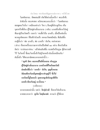 ประโยค๓ - พระธัมมปทัฏฐกถาแปล ภาค ๖ - หนาที่ 246
โมคคัลลานะ. ทิพยสมบัติ เกิดไดอยางนั้นหรือ ? พระเจาขา.
ลําดับนั้น พระศาสดา ตรัสกะพระเถระนั้นวา " โมคคัลลานะ
เธอพูดอะไรนั่น ? เหมือนอยางวา ใคร ๆ ยืนอยูที่ประตูเรือน เห็น
บุตรหรือพี่นอง ผูไปอยูตางถิ่นมานาน ( กลับ ) มาแตถิ่นที่จากไปอยู
พึงมาสูเรือนโดยเร็ว บอกวา ' คนชื่อโนน มาแลว, เมื่อเปนเชนนั้น
พวกญาติของเขา ก็ยินดีราเริงแลว ออกมาโดยขมีขมัน พึงยินดียิ่ง
กะผูนั้นวา ' พอ มาแลว, พอ มาแลว ' ฉันใด; เหลาเทวดา
( ตาง ) ถือเอาเครื่องบรรณาการอันเปนทิพย ๑๐ อยาง ตอนรับดวย
คิดวา ' เรากอนเรากอน. ' แลวยอมยินดียิ่ง กะสตรีหรือบุรุษ ผูทําความดี
ไว ในโลกนี้ ซึ่งละโลกนี้แลวไปสูโลกหนา ฉันนั้นเหมือนกัน "
ดังนี้แลว ไดทรงภาษิตพระคาถาเหลานี้วา :-
" ญาติ มิตร และคนมีใจดีทั้งหลาย เห็นบุรุษ
ผูไปอยูตางถิ่นมานาน มาแลวแตที่ไกลโดยสวัสดี
ยอมยินดียิ่งวา ' มาแลว ' ฉันใด, บุญทั้งหลาย
ก็ยอมตอนรับแมบุคคลผูกระทําบุญไว ซึ่งไป
จากโลกนี้สูโลกหนา ดุจพวกญาติเห็นญาติที่รัก
มาแลว ตอนรับอยู ฉะนั้นแล. "
[ แกอรรถ ]
บรรดาบทเหลานั้น บทวา จิรปฺปวาสึ คือจากไปแลวนาน.
บาทพระคาถาวา ทูรโต โสตฺถิมาคต ความวา ผูไดลาภ
 