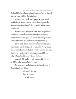 ประโยค๓ - พระธัมมปทัฏฐกถาแปล ภาค ๖ - หนาที่ 247
คือมีสมบัติอันสําเร็จแลว เพราะทําพาณิชยกรรม หรือเพราะทําหนาที่
ราชบุรุษ มาแลวแตที่ไกล โดยไมมีอุปทวะ.
บาทพระคาถาวา าตี มิตฺตา สุหชฺชา จ ความวา เหลา
ชนที่ชื่อวาญาติ เพราะสามารถเกี่ยวเนื่องกันดวยตระกูล และชื่อวา
มิตร เพราะภาวะมีเคยเห็นกันเปนตน และชื่อวามีใจดี เพราะความ
เปนผูมีหทัยดี.
บาทพระคาถาวา อภินนฺทนฺติ อาคต ความวา ญาติเปนตน
เห็นเขาแลว ยอมยินดียิ่ง ดวยอาการเพียงแตพูดวา ' มาดีแลว '
หรือดวยอาการเพียงทําอัญชลี, อนึ่ง ยอมยินดียิ่ง กะเขาผูมาถึงเรือน
แลว ดวยสามารถนําไปเฉพาะซึ่งบรรณาการมีประการตาง ๆ.
บทวา ตเถว เปนตน ความวา บุญทั้งหลาย ตั้งอยูในฐานะ
ดุจมารดาบิดา นําเครื่องบรรณาการ ๑๐ อยางนี้คือ " อายุ วรรณะ
สุข ยศ ความเปนอธิบดีอันเปนทิพย; รูป เสียง กลิ่น รส โผฏฐัพพะ
อันเปนทิพย " เพลินยิ่งอยู ชื่อวายอมรับรองบุคคลแมผูทําบุญไว
แลว ซึ่งไปจากโลกนี้สูโลกหนา ดวยเหตุนั้นนั่นแล.
สองบทวา ปย าตีว ความวา ดุจพวกญาติที่เหลือ เห็น
ญาติที่รักมาแลว รับรองอยูในโลกนี้ ฉะนั้น.
ในกาลจบเทศนา ชนเปนอันมาก บรรลุอริยผลทั้งหลาย มี
โสดาปตติผลเปนตน ดังนี้แล.
เรื่องนายนันทิยะ จบ.
ปยวรรค วรรณนา จบ.
วรรคที่ ๑๖ จบ.
 