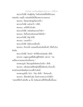 ประโยค๓ - พระธัมมปทัฏฐกถาแปล ภาค ๖ - หนาที่ 249
พระนางโรหิณี. ทานผูเจริญ โรคผิวหนังเกิดขึ้นที่สรีระของ
หมอมฉัน; เหตุนั้น หมอมฉันจึงมิไดมาเพราะความละอาย.
พระเถระ. ก็เธอทรงทําบุญไมควรหรือ ?
พระนางโรหิณี. จะทําอะไร ? เจาขา.
พระเถระ. จงใหสรางโรงฉัน.
พระนางโรหิณี. หมอมฉันจะเอาอะไรทํา ?
พระเถระ. ก็เครื่องประดับของเธอไมมีหรือ ?
พระนางโรหิณี. มีอยู เจาขา.
พระเถระ. ราคาเทาไร ?
พระนางโรหิณี. จักมีราคาหมื่นหนึ่ง.
พระเถระ. ถากระนั้น จงขายเครื่องประดับนั้นแลว ใหสรางโรง
ฉันเถิด.
พระนางโรหิณี. ใครเลา ? จักใหทําแกหมอมฉัน เจาขา.
พระเถระ แลดูพระญาติซึ่งยืนอยูที่ใกลแลว กลาววา " ขอ
จงเปนภาระของพวกทานทั้งหลาย. "
พวกพระญาติ. ก็พระคุณเจาจักทําอะไรหรือ ? เจาขา.
พระเถระ. แมอาตมภาพก็จักอยูในที่นี้เหมือนกัน, ถากระนั้น
พวกทานจงนําทัพพสัมภาระมาเพื่อโรงฉันนี่.
พวกพระญาตินั้น รับวา " ดีละ เจาขา " จึงนํามาแลว.
พระเถระ. เมื่อจะจัดโรงฉัน จึงกลาวกะพระนางโรหิณีวา
" เธอจงใหทําโรงฉันเปน ๒ ชั้น จําเดิมแตกาลที่ใหเรียบพื้นเบื้องบน
 