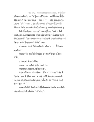 ประโยค๓ - พระธัมมปทัฏฐกถาแปล ภาค ๖ - หนาที่ 250
แลวจงกวาดขางลาง แลวใหปูอาสนะไวเสมอ ๆ, จงใหตั้งหมอน้ําดื่ม
ไวเสมอ ๆ. " พระนางรับคําวา " ดีละ เจาขา " แลว จําหนายเครื่อง
ประดับ ใหทําโรงฉัน ๒ ชั้น เริ่มแตกาลที่ใหเรียบพื้นชั้นบนแลว
ไดทรงทํากิจมีการกวาดพื้นลางเปนตนเนือง ๆ. พวกภิกษุก็นั่งเสมอ ๆ.
ลําดับนั้น เมื่อพระนางกวาดโรงฉันอยูนั่นแล โรคผิวหนังก็
ราบไปแลว. เมื่อโรงฉันเสร็จ พระนางนิมนตภิกษุสงฆมีพระพุทธเจา
เปนประมุขแลว ไดถวายขาทนียะและโภชนียะเปนประณีตแดภิกษุสงฆ
มีพระพุทธเจาเปนประมุขซึ่งนั่งเต็มโรงฉัน.
พระศาสดา ทรงทําภัตกิจเสร็จแลว ตรัสถามวา " นี่เปนทาน
ของใคร ? "
พระอนุรุทธ. ของโรหิณีพระนองนางของขาพระองค พระ
เจาขา.
พระศาสดา. ก็นางไปไหน ?
พระอนุรุทธ. อยูในตําหนัก พระเจาขา.
พระศาสดา. พวกทานจงเรียกนางมา.
พระนางไมประสงคจะเสด็จมา. ทีนั้น พระศาสดา รับสั่งให
เรียกพระนางแมไมปรารถนา ( จะมา ) จนได, ก็แลพระศาสดาตรัส
กะพระนางผูเสด็จมาถวายบังคมประทับนั่งแลว วา " โรหิณี เหตุไร
เธอจึงไมมา ? "
พระนางโรหิณี. โรคผิวหนังมีที่สรีระของหมอมฉัน พระเจาขา,
หมอมฉันละอายดวยโรคนั้น จึงมิไดมา. "
 
