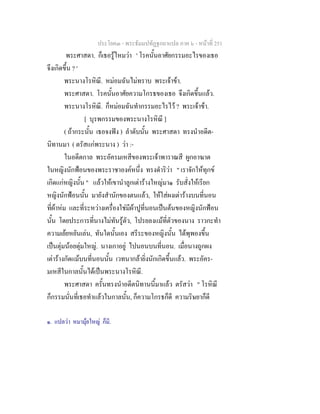 ประโยค๓ - พระธัมมปทัฏฐกถาแปล ภาค ๖ - หนาที่ 251
พระศาสดา. ก็เธอรูไหมวา ' โรคนั้นอาศัยกรรมอะไรของเธอ
จึงเกิดขึ้น ? '
พระนางโรหิณี. หมอมฉันไมทราบ พระเจาขา.
พระศาสดา. โรคนั้นอาศัยความโกรธของเธอ จึงเกิดขึ้นแลว.
พระนางโรหิณี. ก็หมอมฉันทํากรรมอะไรไว ? พระเจาขา.
[ บุรพกรรมของพระนางโรหิณี ]
( ถากระนั้น เธอจงฟง ) ลําดับนั้น พระศาสดา ทรงนําอดีต-
นิทานมา ( ตรัสแกพระนาง ) วา :-
ในอดีตกาล พระอัครมเหสีของพระเจาพาราณสี ผูกอาฆาต
ในหญิงนักฟอนของพระราชาองคหนึ่ง ทรงดําริวา " เราจักใหทุกข
เกิดแกหญิงนั้น " แลวใหเขานําลูกเตารางใหญมา๑ รับสั่งใหเรียก
หญิงนักฟอนนั้น มายังสํานักของตนแลว, ใหใสผงเตารางบนที่นอน
ที่ผาหม และที่ระหวางเครื่องใชมีผาปูที่นอนเปนตนของหญิงนักฟอน
นั้น โดยประการที่นางไมทันรูตัว, โปรยลงแมที่ตัวของนาง ราวกะทํา
ความเยยหยันเลน, ทันใดนั้นเอง สรีระของหญิงนั้น ไดพุพองขึ้น
เปนตุมนอยตุมใหญ. นางเกาอยู ไปนอนบนที่นอน. เมื่อนางถูกผง
เตารางกัดแมบนที่นอนนั้น เวทนากลายิ่งนักเกิดขึ้นแลว. พระอัคร-
มเหสีในกาลนั้นไดเปนพระนางโรหิณี.
พระศาสดา ครั้นทรงนําอดีตนิทานนี้มาแลว ตรัสวา " โรหิณี
ก็กรรมนั่นที่เธอทําแลวในกาลนั้น, ก็ความโกรธก็ดี ความริษยาก็ดี
๑. แปลวา หมามุยใหญ ก็มี.
 