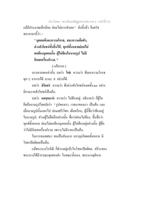 ประโยค๓ - พระธัมมปทัฏฐกถาแปล ภาค ๖ - หนาที่ 252
แมมีประมาณเล็กนอย ยอมไมควรทําเลย " ดังนี้แลว จึงตรัส
พระคาถานี้วา :-
" บุคคลพึงละความโกรธ, สละความถือตัว,
ลวงสังโยชนทั้งสิ้นได, ทุกขทั้งหลายยอมไม
ตกตองบุคคลนั้น ผูไมของในนามรูป ไมมี
กิเลสเครื่องกังวล. "
[ แกอรรถ ]
บรรดาบทเหลานั้น บทวา โกธ ความวา พึงละความโกรธ
ทุก ๆ อาการก็ดี มานะ ๙ อยางก็ดี.
บทวา สโยชน ความวา พึงลวงสังโยชนหมดทั้ง ๑๐ อยาง
มีกามราคสังโยชนเปนตน.
บทวา อสชฺชมาน ความวา ไมของอยู. อธิบายวา ก็ผูใด
ยึดถือนามรูปโดยนัยวา " รูปของเรา, เวทนาของเรา เปนตน และ
เมื่อนามรูปนั้นแตกไป ยอมเศราโศก เดือดรอน; ผูนี้ชื่อวาของอยู
ในนามรูป; สวนผูไมยึดถืออยางนั้น ชื่อวายอมไมของ; ขึ้นชื่อวา
ทุกขทั้งหลาย ยอมไมตกตองบุคคลนั้น ผูไมของอยูอยางนั้น ผูชื่อ
วาไมมีกิเลสเครื่องกังวล เพราะไมมีราคะเปนตน.
ในการจบเทศนา ชนเปนอันมาก บรรลุอริยผลทั้งหลาย มี
โสดาปตติผลเปนตน.
แมพระนางโรหิณี ก็ดํารงอยูแลวในโสดาปตติผล. สรีระของ
พระนางไดมีวรรณะดุจทองคํา ในขณะนั้นเอง. พระนางจุติจาก
 
