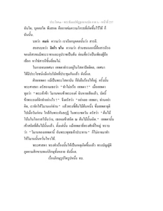 ประโยค๓ - พระธัมมปทัฏฐกถาแปล ภาค ๖ - หนาที่ 257
ฉันใด; บุคคลใด พึงสกด คืออาจขมความโกรธที่เกิดขึ้นไวได ก็
ฉันนั้น.
บทวา ตมห ความวา เราเรียกบุคคลนั้นวา สารถี.
สอสงบทวา อิตโร ชโน ความวา สวนชนนอกนี้คือสารถีรถ
ของอิสรชนมีพระราชาและอุปราชเปนตน ยอมชื่อวาเปนเพียงผูถือ
เชือก หาใชสารถีชั้นเยี่ยมไม.
ในกาลจบเทศนา เทพดาดํารงอยูในโสดาปตติผล, เทศนา
ไดมีประโยชนแมแกบริษัทที่ประชุมกันแลว ดังนี้แล.
ฝายเทพดา แมเปนพระโสดาบัน ก็ยังยืนรองไหอยู. ครั้งนั้น
พระศาสดา ตรัสถามเธอวา " ทําไมหรือ เทพดา ? " เมื่อเทพดา
ทูลวา " พระเจาขา วิมานของขาพระองค ฉิบหายเสียแลว, บัดนี้
ขาพระองคจักทําอยางไร ? " จึงตรัสวา " อยาเลย เทพดา, ทานอยา
คิด, เราจักใหวิมานแกทาน " แลวทรงชี้ตนไมตนหนึ่ง ซึ่งเทพดาจุติ
ไปเมื่อวันกอน ใกลกับพระคันธกุฎี ในพระเชตวัน ตรัสวา " ตนไม
โนนในโอกาสโนนวาง, เธอจงเขาสถิต ณ ตนไมนั้นเถิด. " เทพดานั้น
เขาสถิตที่ตนไมนั้นแลว. ตั้งแตนั้น แมเทพดาที่ทรงศักดิ์ใหญ ทราบ
วา " วิมานของเทพดานี้ อันพระพุทธเจาประทาน " ก็ไมอาจมาทํา
ใหวิมานนั้นหวั่นไหวได.
พระศาสดา ทรงทําเรื่องนั้นใหเปนเหตุเกิดขึ้นแลว ทรงบัญญัติ
ภูตคามสิกขาบทแกภิกษุทั้งหลาย ดังนี้แล.
เรื่องภิกษุรูปใดรูปหนึ่ง จบ.
 