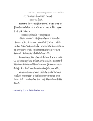 ประโยค๓ - พระธัมมปทัฏฐกถาแปล ภาค ๖ - หนาที่ 24
๕. เรื่องอุบาสกชื่อมหากาล * [ ๑๓๑ ]
[ ขอความเบื้องตน ]
พระศาสดา เมื่อประทับอยูในพระเชตวัน ทรงปรารภอุบาสก
ผูโสดาบันคนหนึ่งชื่อมหากาล ตรัสพระธรรมเทศนานี้วา " อตฺตนา
หิ กต ปาป " เปนตน.
[ มหากาลถูกหาวาเปนโจรเลยถูกทุบตาย ]
ไดยินวา มหากาลนั้น เปนผูรักษาอุโบสถ ๘ วันตอเดือน
( เดือนละ ๘ วัน ) ฟงธรรมกถา ตลอดคืนยังรุงในวิหาร. ครั้งนั้น
พวกโจร ตัดที่ตอในเรือนหลังหนึ่ง ในเวลากลางคืน ถือเอาหอภัณฑะ
ไป ถูกพวกเจาของตื่นขึ้น เพราะเสียงภาชนะโลหะ ( กระทบกัน )
ติดตามแลว ทิ้งสิ่งของที่ตนถือไวแลวก็หลบหนีไป.
ฝายพวกเจาของ ติดตามโจรเหลานั้นเรื่อยไป. พวกโจรเหลา
นั้น กระจัดกระจายหนีกันไปทั่วทิศ. สวนโจรคนหนึ่ง ถือเอาทางที่
ไปยังวิหาร ทิ้งหอภัณฑะไวขางหนามหากาล ผูฟงธรรมกถาตลอด
คืนยังรุง ลางหนาอยูริมสระโลกขรณีแตเขาตรูแลว หลบหนีไป.
พวกมนุษยติดตามหมูโจรมา พบหอภัณฑะแลว จึงจับมหา-
กาลนั้นไว ดวยกลาววา " เอ็งตัดที่ตอในเรือนของพวกขา ลักหอ
ภัณฑะไปแลว เที่ยวเดินเหมือนฟงธรรมอยู, ไดทุบใหตายแลวก็ทิ้ง
ไวเลยไป.
* พระมหาอู ป. ธ. ๗ วัดบวรนิเวศวิหาร แปล.
 