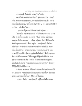 ประโยค๓ - พระธัมมปทัฏฐกถาแปล ภาค ๖ - หนาที่ 259
สุมนเศรษฐี. ถาเชนนั้น แกจงรับโคไปเถิด.
เขารับโคตัวทรงกําลังและไถแลว พูดกะภรรยาวา " นางผู
เจริญ ชาวนครเลนนักษัตรกัน, ฉันจักตองไปทําการรับจาง เพราะ
ความที่เราเปนคนจน, วันนี้ เจาพึงตมผักสัก ๒ เทา แลวนําภัตไปให
เรากอน " แลวจึงไดไปนา.
[ พระสารีบุตรเถระไปสงเคราะหนายปุณณะ ]
ในกาลนั้น พระสารีบุตรเถระ เขานิโรธสมาบัติตลอด ๗ วัน
แลว ในวันนั้น ออกแลว ตรวจดูวา " วันนี้ เราควรจะทําความ
สงเคราะหแกใครหนอแล ? " เห็นนายปุณณะ ซึ่งเขาไปในภายใน
ขายคือญาณของตนแลว จึงตรวจดูวา " นายปุณณะนี้ มีศรัทธา
หรือหนอ ? เขาจักอาจทําความสงเคราะหแกเราหรือไม ? ทราบ
ความที่เขามีศรัทธา มีความสามารถจะทําการสงเคราะหได และ
เขาจะไดรับสมบัติใหญเพราะบุญนั้นเปนปจจัยแลว จึงถือบาตรและ
จีวรไปยังที่ไถนาของเขา ไดยืนแลดูพุมไมพุมหนึ่งที่ริมบอ. นาย
ปุณณะเห็นพระเถระแลว จึงวางไถ ไหวพระเถระดวยเบญจางค-
ประดิษฐแลว คิดวา " พระเถระคงจักตองการไมสีฟน " จึงไดทํา
ไมสีฟนใหเปนกัปปยะถวาย.
ลําดับนั้น พระเถระ ไดนําเอาบาตรและผากรองน้ําออกมาให
เขา. เขาคิดวา " พระเถระจักมีความตองการดวยน้ําดื่ม " จึงถือเอา
บาตรและผากรองน้ํานั้นแลว ไดกรองน้ําดื่มถวาย.
พระเถระ คิดวา " นายปุณณะนี้ อยูเรือนหลังทายของชน
 