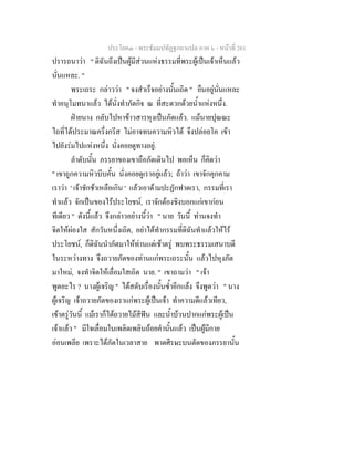 ประโยค๓ - พระธัมมปทัฏฐกถาแปล ภาค ๖ - หนาที่ 261
ปรารถนาวา " ดิฉันถึงเปนผูมีสวนแหงธรรมที่พระผูเปนเจาเห็นแลว
นั่นแหละ. "
พระเถระ กลาววา " จงสําเร็จอยางนั้นเถิด " ยืนอยูนั่นแหละ
ทําอนุโมทนาแลว ไดนั่งทําภัตกิจ ณ ที่สะดวกดวยน้ําแหงหนึ่ง.
ฝายนาง กลับไปหาขาวสารหุงเปนภัตแลว. แมนายปุณณะ
ไถที่ไดประมาณครึ่งกรีส ไมอาจทนความหิวได จึงปลอยโค เขา
ไปยังรมไปแหงหนึ่ง นั่งคอยดูทางอยู.
ลําดับนั้น ภรรยาของเขาถือภัตเดินไป พอเห็น ก็คิดวา
" เขาถูกความหิวบีบคั้น นั่งคอยดูเราอยูแลว; ถาวา เขาจักคุกคาม
เราวา ' เจาชักชาเหลือเกิน ' แลวเอาดามปะฏักฟาดเรา, กรรมที่เรา
ทําแลว จักเปนของไรประโยชน, เราจักตองชิงบอกแกเขากอน
ทีเดียว " ดังนี้แลว จึงกลาวอยางนี้วา " นาย วันนี้ ทานจงทํา
จิตใหผองใส สักวันหนึ่งเถิด, อยาไดทํากรรมที่ดิฉันทําแลวใหไร
ประโยชน, ก็ดิฉันนําภัตมาใหทานแตเชาตรู พบพระธรรมเสนาบดี
ในระหวางทาง จึงถวายภัตของทานแกพระเถระนั้น แลวไปหุงภัต
มาใหม, จงทําจิตใหเลื่อมใสเถิด นาย. " เขาถามวา " เจา
พูดอะไร ? นางผูเจริญ " ไดสดับเรื่องนั้นซ้ําอีกแลง จึงพูดวา " นาง
ผูเจริญ เจาถวายภัตของเราแกพระผูเปนเจา ทําความดีแลวเทียว,
เขาตรูวันนี้ แมเราก็ไดถวายไมสีฟน และน้ําบวนปากแกพระผูเปน
เจาแลว " มีใจเลื่อมในเพลิดเพลินถอยคํานั้นแลว เปนผูมีกาย
ออนเพลีย เพราะไดภัตในเวลาสาย พาดศีรษะบนตัดของภรรยานั้น
 