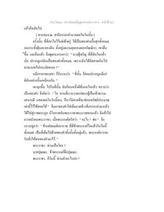 ประโยค๓ - พระธัมมปทัฏฐกถาแปล ภาค ๖ - หนาที่ 262
แลวก็หลับไป.
[ ทานของ ๒ สามีภรรยาอํานวยผลในวันนั้น ]
ครั้งนั้น ที่ที่เขาไถไวแตเชาตรู ไดเปนทองคําเนื้อสุกทั้งหมด
จนกระทั้งฝุนละอองดิน ตั้งอยูงดงามดุจกองดอกกัณณิกา, เขาตื่น
ึขึ้น แลเห็นแลว จึงพูดกะภรรยาวา " นางผูเจริญ ที่ที่ฉันไถแลว
นั่น ปรากฏแกฉันเปนทองคําทั้งหมด, เพราะฉันไดภัตสายเกินไป
ตาจะลายไปกระมัยหนอ ? "
แมภรรยาของเขา ก็รับรองวา " ที่นั้น ก็ยอมปรากฏแมแก
ดิฉันอยางนั้นเหมือนกัน. "
เขาลุกขึ้น ไปในที่นั้น จับกอนหนึ่งตีที่งอนไถแลว ทราบวา
เปนทองคํา จึงคิดวา " โอ ทานที่เราถวายแกพระผูเปนเจาธรรม-
เสนาบดี แสดงผลในวันนี้เอง, ก็เราไมอาจที่จะซอนทรัพยประมาณ
เทานี้ไวใชสอยได " จึงเอาทองคําใสเต็มถาดขาวที่ภรรยานํามาแลว
ไดไปสูราชตระกูล มีโอกาสอันพระราชาพระราชทานแลว จึงเขาไป
ถวายบังคมพระราชา, เมื่อพระองคตรัสวา " อะไร ? พอ " จึง
กราบทูลวา " ขาแตสมมติเทวราช ที่ที่ขาพระองคไถแลวในวันนี้
ทั้งหมด เปนที่เต็มไปดวยทองคําทั้งนั้นตั้งอยูแลว, พระองคควรจะ
รับสั่งใหขนทองคํามาไว. "
พระราชา. ทานเปนใคร ?
นายปุณณะ. ขาพระองคชื่อปุณณะ.
พระราชา. ก็วันนี้ ทานทําอะไรเลา ?
 