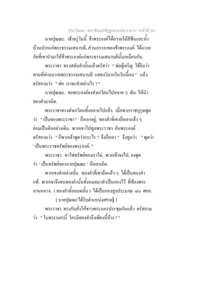 ประโยค๓ - พระธัมมปทัฏฐกถาแปล ภาค ๖ - หนาที่ 263
นายปุณณะ. เชาตรูวันนี้ ขาพระองคไดถวายไมสีฟนและน้ํา
บวนปากแกพระธรรมเสนาบดี, สวนภรรยาของขาพระองค ไดถวาย
ภัตที่เขานํามาใหขาพระองคแกพระธรรมเสนาบดีนั้นเหมือนกัน.
พระราชา ทรงสดับคํานั้นแลวตรัสวา " พอผูเจริญ ไดยินวา
ทานที่ทานถวายพระธรรมเสนาบดี แสดงวิบากในวันนี้เอง " แลว
ตรัสถามวา " พอ เราจะทําอยางไร ? "
นายปุณณะ. ขอพระองคจงสงเกวียนไปหลาย ๆ พัน ใหนํา
ทองคํามาเถิด.
พระราชาทรงสงเกวียนทั้งหลายไปแลว. เมื่อพวกราชบุรุษพูด
วา " เปนของพระราชา " ถือเอาอยู, ทองคําที่เขาถือเอาแลว ๆ
ยอมเปนดินอยางเดิม. พวกเขาไปทูลพระราชา อันพระองค
ตรัสถามวา " ก็พวกเจาพูดวากระไร ? จึงถือเอา " จึงทูลวา " พูดวา
' เปนพระราชทรัพยของพระองค. "
พระราชา. หาใชทรัพยของเราไม, พวกเจาจงไป, จงพูด
วา ' เปนทรัพยของนายปุณณะ ' ถือเอาเถิด.
พวกเขาทําอยางนั้น. ทองคําที่เขาถือแลว ๆ ไดเปนทองคํา
แท. พวกเขาจึงขนทองคํานั้นทั้งหมดมาทําเปนกองไว ที่ทองพระ
ลานหลวง. ( ทองคําทั้งหมดนั้น ) ไดเปนกองสูงประมาณ ๘๐ ศอก.
[ นายปุณณะไดรับตําแหนงเศรษฐี ]
พระราชา ทรงรับสั่งใหชาวพระนครประชุมกันแลว ตรัสถาม
วา " ในพระนครนี้ ใครมีทองคําถึงเพียงนี้บาง ? "
 