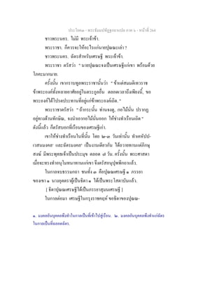 ประโยค๓ - พระธัมมปทัฏฐกถาแปล ภาค ๖ - หนาที่ 264
ชาวพระนคร. ไมมี พระเจาขา.
พระราชา. ก็ควรจะใหอะไรแกนายปุณณะเลา ?
ชาวพระนคร. ฉัตรสําหรับเศรษฐี พระเจาขา.
พระราชา ตรัสวา " นายปุณณะจงเปนเศรษฐีแกเขา พรอมดวย
โภคะมากมาย.
ครั้งนั้น เขากราบทูลพระราชานั้นวา " ขาแตสมมติเทวราช
ขาพระองคทั้งหลายอาศัยอยูในตระกูลอื่น ตลอดเวลาถึงเพียงนี้, ขอ
พระองคไดโปรดประทานที่อยูแกขาพระองคเถิด. "
พระราชาตรัสวา " ถากระนั้น ทานจงดู, กอไมนั่น ปรากฏ
อยูทางดานทักษิณ, จงนําเอากอไมนั่นออก ใหชางทําเรือนเถิด "
ดังนี้แลว ก็ตรัสบอกที่เรือนของเศรษฐีเกา.
เขาใหชางทําเรือนในที่นั้น โดย ๒-๓ วันเทานั้น ทําเคหัปป-
เวสนมงคล๑
และฉัตรมงคล๒
เปนงานเดียวกัน ไดถวายทานแดภิกษุ
สงฆ มีพระพุทธเจาเปนประมุข ตลอด ๗ วัน. ครั้งนั้น พระศาสดา
เมื่อจะทรงทําอนุโมทนาทานแกเขา จึงตรัสอนุปุพพีกถาแลว.
ในกาลจบธรรมกถา ชนทั้ง ๓ คือปุณณเศรษฐี ๑ ภรรยา
ของเขา ๑ นางอุตตราผูเปนธิดา ๑ ไดเปนพระโสดาบันแลว.
[ ธิดาปุณณเศรษฐีไดเปนภรรยาสุมนเศรษฐี ]
ในกาลตอมา เศรษฐีในกรุงราชคฤห ขอธิดาของปุณณ-
๑. มงคลอันบุคคลพึงทําในกาลเปนที่เขาไปสูเรือน. ๒. มงคลอันบุคคลพึงทําแกฉัตร
ในกาลเปนที่ฉลอดฉัตร.
 