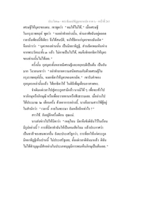ประโยค๓ - พระธัมมปทัฏฐกถาแปล ภาค ๖ - หนาที่ 265
เศรษฐีใหบุตรของตน. เขาพูดวา " ผมใหไมได, " เมื่อเศรษฐี
ในกรุงราชคฤห พูดวา " จงอยาทําอยางนั้น, ทานอาศัยฉันอยูตลอด
เวลาถึงเพียงนี้ทีเดียว จึงไดสมบัติ, จงใหธิดาแกบุตรของฉันเถิด "
จึงกลาววา " บุตรของทานนั้น เปนมิจฉาทิฏฐิ, สวนธิดาผมเหินหาง
จากพระรัตนะทั้ง ๓ แลว ไมอาจเปนไปได, ผมจึงจักยกธิดาใหบุตร
ของทานนั้นไมไดเลย. "
ครั้งนั้น กุลบุตรทั้งหลายมีเศรษฐีและคฤหบดีเปนตน เปนอัน
มาก วิงวอนเขาวา " อยาทําลายความสนิทสนมกับดวยเศรษฐีใน
กรุงราชคฤหนั้น, จงยกธิดาใหบุตรของเขาเถิด. " เขารับคําของ
กุลบุตรเหลานั้นแลว ไดยกธิดาให ในดิถีเพ็ญเดือนอาสาฬหะ.
จําเดิมแตเวลาไปสูตระกูลสามีแลว นางมิได ๆ เพื่อจะเขาไป
หาภิกษุหรือภิกษุณี หรือเพื่อถวายทานหรือฟงธรรมเลย. เมื่อลวงไป
ไดประมาณ ๒ เดือนครึ่ง ดวยอาการอยางนี้, นางจึงถามสาวใชผูอยู
ในสํานักวา " เวลานี้ ภายในพรรษา ยังเหลืออีกเทาไร ? "
สาวใช. ยังอยูอีกครึ่งเดือน คุณแม.
นางสงขาวไปใหบิดาวา " เหตุไฉน บิดาจึงขังดิฉันไวในเรือน
มีรูปอยางนี้ ? การที่บิดาทําฉันใหเปนคนเสียโฉม แลวประกาศวา
เปนทาสี ของชนพวกอื่น ยังจะประเสริฐกวา, การที่ยกใหแกตระกูล
มิจฉาทิฏฐิเห็นปานนี้ ไมประเสริฐเลย, ตั้งแตเวลาดิฉันมาแลว ดิฉัน
ไมไดทําบุญแมสักอยางในประเภทบุญมีการพบเห็นภิกษุเปนตนเลย. "
 