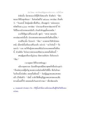 ประโยค๓ - พระธัมมปทัฏฐกถาแปล ภาค ๖ - หนาที่ 266
ลําดับนั้น บิดาของนางใหรูสึกไปสบายใจ๑
ดวยคิดวา " ธิดา
ของเราไดรับทุกขหนอ " จึงสงทรัพยไป ๑๕,๐๐๐ กหาปณะ ดวยสั่ง
วา " ในนครนี้ มีหญิงคณิกาชื่อสิริมา, เจาจงพูดวา ' หลอนจงรบ
ทรัพยวันละ ๑,๐๐๐ กหาปณะ ' นํานางมาดวยกหาปณะเหลานี้ ทํา
ใหเปนนางบําเรอของสามีแลว สวนตัวทําบุญทั้งหลายเถิด. "
นางใหเชิญนางสิริมามาแลว พูดวา " สหาย เธอจงรับ
กหาปณะเหลานี้แลว บําเรอชายสหายของเธอสักกึ่งเดือนนี้เถิด. "
นางสิริมานั้น รับรองวา " ดีละ " นางพาเขาไปสํานักของ
สามี, เมื่อสามีนั้นเห็นนางสิริมาแลว กลาววา " อะไรกันนี้ ? " จึง
บอกวา " นาย ขอใหหญิงสหายของดิฉันบําเรอนายตลอดกึ่งเดือน
นี้, สวนดิฉัน ใครจะถวายทานและฟงธรรม ตลอดกึ่งเดือนนี้. "
เศรษฐีบุตรเห็นนามีรูปงาม เกิดความสิเนหา จึงรับรองวา
" ดีละ "
[ นางอุตตราไดโอกาสทําบุญ ]
แมนางอุตตราแล นิมนตภิกษุสงฆมีพระพุทธเจาเปนประมุขวา
" ขาแตพระองคผูเจริญ ของพระองคอยาเสด็จไปที่อื่น พึงรับภิกษา
ในเรือนนี้แหงเดียว ตลอดกึ่งเดือนนี้. " รับปฏิญญาของพระศาสดา
แลว มีใจยินดีวา " บัดนี้ เราจักไดเพื่ออุปฏฐากพระศาสดาและฟง
ธรรมตั้งแตนี้ไป ตลอดจนถึงวันมหาปวารณา " เที่ยวจัดแจงกิจ
๑. อนตฺตมนต ปเวเทตฺวา ยัง----ใหรูทั้งแลวซึ่งความที่แหงตนเปนผูมีใจมิใชเปนของ
แหงตน.
 