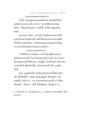 ประโยค๓ - พระธัมมปทัฏฐกถาแปล ภาค ๖ - หนาที่ 25
[ มหากาลตายสมแกบุรพกรรม ]
ครั้งนั้น ภิกษุหนุมและสามเณรทั้งหลาย ถือหมอน้ําดื่มไป
แตเชาตรู พบมหากาลนั้น กลาววา " อุบาสกฟงธรรมกถาอยู
ในวิหาร ไดมรณะไมสมควร " ดังนี้แลว จึงไดกราบทูลแดพระ
ศาสดา.
พระศาสดา ตรัสวา " อยางนั้น ภิกษุทั้งหลาย นาย๑
กาลได
มรณะไมสมควรในอัตภาพนี้, แตเขาไดมรณะสาควรแกกรรมที่ทํา
ไวแลวในกาลกอนนั่นแล " อันภิกษุหนุมและสามเณรเหลานั้นทูล
อาราธนา จึงตรัสบุรพกรรมของมหากาลนั้นวา :-
[ บุรพกรรมของมหากาล ]
" ดังไดสดับมา ในอดีตกาล พวกโจรซุมอยูที่ปากดงแหง
ปจจันตคาม๒
แหงหนึ่ง ในแควนของพระเจาพาราณสี. พระราชาทรง
ตั้งราชภัฏ๓
คนหนึ่งไวที่ปากดง. ราชภัฏนั้น รับคาจางแลว ก็นําคนไป
จากฟากขางนี้ สูฟากขางโนน, นําคนจากฟากขางโนน มาสูฟาก
ขางนี้.
ตอมา มนุษยคนหนึ่ง พาภริยารูปสวยของตนขึ้นสูยานนอย
แลว ไดไปถึงที่นั้น. ราชภัฏ พอเห็นหญิงนั้น ก็เกิดสิเนหา, เมื่อ
มนุษยนั้น แมกลาววา " นาย ขอทานจงชวยกระผมทั้ง ๒ ใหผาน
พนดงเถิด, " ก็ตอบวา " บัดนี้ ค่ํามืดเสียแลว, เชาตรูเถอะ เรา
๑. นามีมหาดวย ๒. บานอยูริมเขตแดน ๓. คนอันพระราชาทรงชุบเลี้ยง ไดแก
ขาราชการ.
 