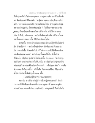 ประโยค๓ - พระธัมมปทัฏฐกถาแปล ภาค ๖ - หนาที่ 268
ก็เดินมุงหนาตางไปหานางอุตตรา. นางอุตตรา เห็นนางสิริมานั้นเดิน
มา จึงแผเมตตาไปถึงนางวา " หญิงสหายของเราทําอุปการะแกเรา
มาก, จักรวาลก็แคบเกินไป, พรหมโลกก็ต่ํานัก, สวนคุณของหญิง
สหายเราใหญมาก; ก็เราอาศัยนางนั่น จึงไดเพื่อถวายทานและฟง
ูธรรม; ถาเรามีความโกรธเหนือนางสิริมานั้น, สัปปนี้จงลวกเรา
เถิด; ถาไมมี, อยาลวกเลย. เนยใสซึ่งเดือดพลานที่นางสิริมานั้นรด
ลงเบื้องบนนางอุตตรานั้น ไดเปนเหมือนน้ําเย็น.
ลําดับนั้น พวกทาสีของนางอุตตรา เห็นนางผูตักใหเต็มทัพพี
อีก ดวยเขาใจวา " เนยใสนี้คงจักเย็น " ถือเดินมาอยู จึงคุกคาม
วา " นางหัวดื้อ เจาจงหลีกไป, เจาไมควรจะรดสัปปที่เดือดพลาน
บนเจาแมของพวกเรา " แลวตางลุกขึ้นจากที่นี้บาง ที่นั้นบาง
ใหมือลาง เทาบาง ทุบถีบใหลมลงบนพื้น. นางอุตตรา ไมสามารถ
จะหามปรามนางทาสีเหลานั้นได, ทีนั้น นางจึงหามทาสีทุกคนที่ยืน
ครอมอยูขางบนนางสิริมานั้นแลว ถามวา " เพื่อประสงคอะไร เธอจึง
ทํากรรมหนักถึงปานนี้ ? " ดังนี้แลว โอวาทนางสิริมา ใหอาบดวย
น้ําอุน ทาดวยน้ํามันที่หุงตั้ง ๑๐๐ ครั้ง.
[ นางสิริมารูสึกตัวขอโทษนางอุตตรา ]
ขณะนั้น นางสิริมานั้น รูตัววาเปนหญิงภายนอกแลว คิดวา
" เรารดสัปปที่เดือดพลานลงเบื้องบนนางอุตตรานี้ เพราะเหตุเพียง
ความหัวเราะของสามี ทํากรรมหนักแลว. นางอุตตรานี้ ไมสั่งบังคับ
 