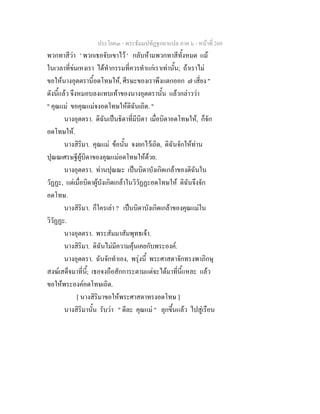 ประโยค๓ - พระธัมมปทัฏฐกถาแปล ภาค ๖ - หนาที่ 269
พวกทาสีวา ' พวกเธอจับเขาไว ' กลับหามพวกทาสีทั้งหมด แม
ในเวลาที่ขมเหงเรา ไดทํากรรมที่ควรทําแกเราเทานั้น; ถาเราไม
ขอใหนางอุตตรานี้อดโทษให, ศีรษะของเราพึงแตกออก ๗ เสี่ยง "
ดังนี้แลว จึงหมอบลงแทบเทาของนางอุตตรานั้น แลวกลาววา
" คุณแม ขอคุณแมจงอดโทษใหดิฉันเถิด. "
นางอุตตรา. ดิฉันเปนธิดาที่มีบิดา เมื่อบิดาอดโทษให, ก็จัก
อดโทษให.
นางสิริมา. คุณแม ขอนั้น จงยกไวเถิด, ดิฉันจักใหทาน
ปุณณเศรษฐีผูบิดาของคุณแมอดโทษใหดวย.
นางอุตตรา. ทานปุณณะ เปนบิดาบังเกิดเกลาของดิฉันใน
วัฏฏะ, แตเมื่อบิดาผูบังเกิดเกลาในวิวัฏฏะอดโทษให ดิฉันจึงจัก
อดโทษ.
นางสิริมา. ก็ใครเลา ? เปนบิดาบังเกิดเกลาของคุณแมใน
วิวัฏฏะ.
นางอุตตรา. พระสัมมาสัมพุทธเจา.
นางสิริมา. ดิฉันไมมีความคุนเคยกับพระองค.
นางอุตตรา. ฉันจักทําเอง, พรุงนี้ พระศาสดาจักทรงพาภิกษุ
สงฆเสด็จมาที่นี้; เธอจงถือสักการะตามแตจะไดมาที่นี้แหละ แลว
ขอใหพระองคอดโทษเถิด.
[ นางสิริมาขอใหพระศาสดาทรงอดโทษ ]
นางสิริมานั้น รับวา " ดีละ คุณแม " ลุกขึ้นแลว ไปสูเรือน
 