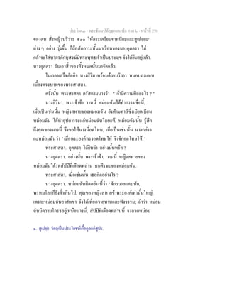 ประโยค๓ - พระธัมมปทัฏฐกถาแปล ภาค ๖ - หนาที่ 270
ของตน สั่งหญิงบริวาร ๕๐๐ ใหตระเตรียมขาทนียะและสูเปยยะ๑
ตาง ๆ อยาง รุงขึ้น ก็ถือสักการะนั้นมาเรือนของนางอุตตรา ไม
กลาจะใสบาตรภิกษุสงฆมีพระพุทธเจาเปนประมุข จึงไดยืนอยูแลว.
นางอุตตรา รับเอาสิ่งของทั้งหมดนั้นมาจัดแลว.
ในเวลาเสร็จภัตกิจ นางสิริมาพรอมดวยบริวาร หมอบลงแทบ
เบื้องพระบาทของพระศาสดา.
ครั้งนั้น พระศาสดา ตรัสถามนางวา " เจามีความผิดอะไร ? "
นางสิริมา. พระเจาขา วานนี้ หมอมฉันไดทํากรรมชื่อนี้,
เมื่อเปนเชนนั้น หญิงสหายของหมอมฉัน ยังหามทาสีซึ่งเบียดเบียน
หมอมฉัน ไดทําอุปการระแกหมอมฉันโดยแท, หมอมฉันนั้น รูสึก
ถึงคุณของนางนี้ จึงขอใหนางนี้อดโทษ, เมื่อเปนเชนนั้น นางกลาว
กะหมอมฉันวา ' เมื่อพระองคทรงอดโทษให จึงจักอดโทษให. '
พระศาสดา. อุตตรา ไดยินวา อยางนั้นหรือ ?
นางอุตตรา. อยางนั้น พระเจาขา, วานนี้ หญิงสหายของ
หมอมฉันไดรดสัปปที่เดือดพลาน บนศีรษะของหมอมฉัน.
พระศาสดา. เมื่อเชนนั้น เธอคิดอยางไร ?
นางอุตตรา. หมอมฉันคิดอยางนี้วา ' จักรวาลแคบนัก,
พรหมโลกก็ยังต่ําเกินไป, คุณของหญิงสหายขาพระองคเทานั้นใหญ,
เพราะหมอมฉันอาศัยเขา จึงไดเพื่อถวายทานและฟงธรรม; ถาวา หมอม
ฉันมีความโกรธอยูเหนือนางนี้, สัปปที่เดือดพลานนี้ จงลวกหมอม
๑. สูเปยฺย วัตถุเปนประโยชนเกื้อกูลแกสูปะ.
 