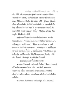 ประโยค๓ - พระธัมมปทัฏฐกถาแปล ภาค ๖ - หนาที่ 273
แลว ไมมี, แตในกาลของพระพุทธเจาทรงพระนามกัสสป ดิฉัน
ไดเปนทาสีของคนอื่น, นายของดิฉันนั้น ดุรายหยาบคายเหลือเกิน
ยอมเอาไมบาง ทอนฟนบาง ที่ตัวพลันฉวยได ๆ ตีศีรษะ, ดิฉันนั้น
เมื่อความโกรธเกิดขึ้น, ก็นึกติตัวเองเทานั้นวา ' นายของเจานี่ เปน
ใหญ เพื่อจะทําใหเจาเสียโฉมก็ได เพื่อจะตัดอวัยวะมีจมูกเปนตน
ของเจาก็ได, เจาอยาโกรธเลย ' ดังนี้แลว ก็ไมทําความโกรธ; ดวย
เหตุนั้น ดิฉันจึงไดสมบัตินี้. "
เทพธิดาองคอื่น ตางก็บอกทานเล็กนอยอันตน ๆ ทําแลว
โดยนัยเปนตนวา " ทานผูเจริญ ดิฉันรักษาไรออย ไดถวายออยลํา ๑
แกภิกษุรูป ๑; องคอื่นบอกวา ' ดิฉันถวายมะพลับ ผล ๑; องค
อื่นบอกวา ' ดิฉันไดถวายฟกเหลือง ( ฟกทอง ) ผล ๑; องคอื่นบอก
วา ' ดิฉันไดถวายผลลิ้นจี่ผล ๑; องคอื่นบอดวา ' ดิฉันไดถวายเงามัน
กํามือหนึ่ง; องคอื่นบอกวา ' ดิฉันไดถวายสะเดากํามือหนึ่ง ' ดังนี้
แลว ก็บอกวา ' ดวยเหตุนี้ พวกดิฉันจึงไดสมบัตินี้. "
[ กลาวคําสัตยเทานั้นก็ไปสวรรคได ]
พระเถระ ฟงกรรมที่เทพธิดาเหลานั้นทําแลว จึงลงจากสวรรค
เขาไปเฝาพระศาสดาแลวทูลถามวา " พระเจาขา บุคคลอาจ
ไหมหนอแล เพื่อจะไดทิพยสมบัติ ดวยเหตุเพียงกลาวคําสัตย
เพียงดับความโกรธ เพียงถวายทานมีผลมะพลับเปนตน อันเล็กนอย
เหลือเกิน ? "
พระศาสดา. โมคคัลลานะ เพราะเหตุไร เธอจึงถามเรา m
 