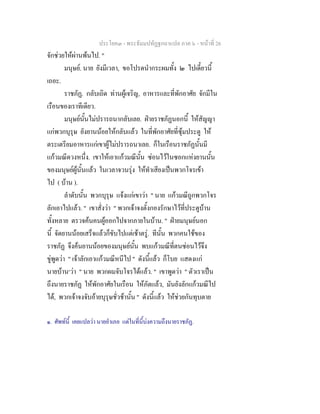 ประโยค๓ - พระธัมมปทัฏฐกถาแปล ภาค ๖ - หนาที่ 26
จักชวยใหผานพนไป. "
มนุษย. นาย ยังมีเวลา, ขอโปรดนํากระผมทั้ง ๒ ไปเดี๋ยวนี้
เถอะ.
ราชภัฏ. กลับเถิด ทานผูเจริญ, อาหารและที่พักอาศัย จักมีใน
เรือนของเราทีเดียว.
มนุษยนั้นไมปรารถนากลับเลย. ฝายราชภัฏนอกนี้ ใหสัญญา
แกพวกบุรุษ ยังยานนอยใหกลับแลว ในที่พักอาศัยที่ซุมประตู ให
ตระเตรียมอาหารแกเขาผูไมปรารถนาเลย. ก็ในเรือนราชภัฏนั้นมี
แกวมณีดวงหนึ่ง. เขาใหเอาแกวมณีนั้น ซอนไวในซอกแหงยานนั้น
ของมนุษยผูนั้นแลว ในเวลาจวนรุง ใหทําเสียงเปนพวกโจรเขา
ไป ( บาน ).
ลําดับนั้น พวกบุรุษ แจงแกเขาวา " นาย แกวมณีถูกพวกโจร
ลักเอาไปแลว. " เขาสั่งวา " พวกเจาจงตั้งกองรักษาไวที่ประตูบาน
ทั้งหลาย ตรวจคนคนผูออกไปจากภายในบาน. " ฝายมนุษยนอก
นี้ จัดยานนอยเสร็จแลวก็ขับไปแตเชาตรู. ทีนั้น พวกคนใชของ
ราชภัฏ จึงคนยานนอยของมนุษยนั้น พบแกวมณีที่ตนซอนไวจึง
ขูพูดวา " เจาลักเอาแกวมณีหนีไป " ดังนี้แลว ก็โบย แสดงแก
นายบาน๑
วา " นาย พวกผมจับโจรไดแลว. " เขาพูดวา " ตัวเราเปน
ถึงนายราชภัฏ ใหพักอาศัยในเรือน ใหภัตแลว, มันยังลักแกวมณีไป
ได, พวกเจาจงจับอายบุรุษชั่วชานั้น " ดังนี้แลว ใหชวยกันทุบตาย
๑. ศัพทนี้ เคยแปลวา นายอําเภอ แตในที่นี้บงความถึงนายราชภัฏ.
 