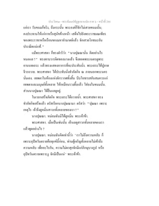 ประโยค๓ - พระธัมมปทัฏฐกถาแปล ภาค ๖ - หนาที่ 284
แกเรา รับขนมก็จริง, ถึงกระนั้น พระองคก็จักไมเสวยขนมนั้น;
คงประทานใหแกกาหรือสุนัขขางหนา เสด็จไปยังพระราชมณเฑียร
ของพระราชาหรือเรือนของมหาอํามาตยแลว จักเสวยโภชนะอัน
ประณีตแนแท. "
แมพระศาสดา ก็ทรงดําริวา " นางปุณณานั่น คิดอยางไร
หนอแล ? " ทรงทาบวารจิตของนางแลว จึงทอดพระเนตรดูพระ
อานนทเถระ แลวทรงแสดงอาการที่จะประทับนั่ง. พระเถระไดปูลาด
จีวรถวาย. พระศาสดา ไดประทับนั่งทําภัตกิจ ณ ภายนอกพระนคร
นั่นเอง. เทพดาในหองแหงจักรวาฬทั้งสิ้น บีบโอชารสอันสมควรแก
เทพดาและมนุษยทั้งหลาย ใหเหมือนรวงผึ้งแลว ใสลงในขนมนั้น.
สวนนางปุณณา ไดยืนแลดูอยู.
ในเวลาเสร็จภัตกิจ พระเถระไดถวายน้ํา. พระศาสดา ทรง
ทําภัตกิจเสร็จแลว ตรัสเรียกนางปุณณามา ตรัสวา " ปุณณา เพราะ
เหตุไร เจาจึงดูหมิ่นสาวกทั้งหลายของเรา ? "
นางปุณณา. หมอมฉันมิไดดูหมิ่น พระเจาขา.
พระศาสดา. เมื่อเปนเชนนั้น เจาแลดูสาวกทั้งหลายของเรา
แลวพูดอยางไร ?
นางปุณณา. หมอมฉันคิดเทานี้วา ' เราไมถึงความหลับ ก็
เพราะอุปทวันตรายคือทุกขนี้กอน, ทานผูเจริญทั้งหลายไมเขาถึง
ความหลับ เพื่ออะไรกัน, ความไมผาสุกจักมีแกภิกษุบางรูป หรือ
อุปทวันตรายเพราะงู จักมีเปนแน ' พระเจาขา.
 