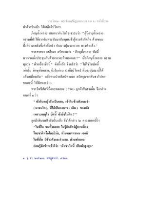 ประโยค๓ - พระธัมมปทัฏฐกถาแปล ภาค ๖ - หนาที่ 286
ทําดวยรําแลว ไดเสด็จไปวิหาร.
ภิกษุทั้งหลาย สนทนากันในโรงธรรมวา " ผูมีอายุทั้งหลาย
กรรมที่ทําไดยากอันพระสัมมาสัมพุทธเจาผูทรงทําภัตกิจ ดวยขนม
ปงที่ถานเพลิงซึ่งทําดวยรํา อันนางปุณณาถวาย ทรงทําแลว. "
พระศาสดา เสด็จมา ตรัสถามวา " ภิกษุทั้งหลาย บัดนี้
พวกเธอนั่งประชุมกันดวยกถาอะไรหนอแล ? " เมื่อภิกษุทั้งหลาย กราบ
ทูลวา " ดวยเรื่องชื่อนี้ " ดังนี้แลว จึงตรัสวา " ไมใชในบัดนี้
เทานั้น ภิกษุทั้งหลาย; ถึงในกอน เราก็บริโภครําที่นางปุณณานี้ให
แลวเหมือนกัน " แลวทรงนําอดีตนิทานมา ตรัสกุณฑกสินธวโปตก-
ชาดก๑
นี้ ใหพิสดารวา :-
พระโพธิสัตวเมื่อจะทดลอง ( ถาม ) ลูกมาสินธพนั้น จึงกลาว
คาถาที่ ๑ วา
" เจากินหญาอันเปนเดน, เจากินขาวตังและรํา
( มาจนโต ), นี่ไดเปนอาหาร ( เดิม ) ของเจา
เพราะเหตุไร บัดนี้ เจาจึงไมกิน ? "
ลูกมาสินธพฟงดังนั้นแลว จึงไดกลาว ๒ คาถานอกนี้วา
" ในที่ใด ชนทั้งหลาย ไมรูจักสัตวผูควรเลี้ยง
โดยชาติหรือโดยวินัย, ทานมหาพรหม เออก็
ในที่นั้น มีขาวตังและรํามาก, สวนทานแล
ยอมรูจักขาพเจาดีวา ' มาเชนใดนี้ เปนมาสูงสุด '
๑. ขุ. ชา. ๒๗/๑๐๐. ตทฏหภา. ๔/๒๓.
 
