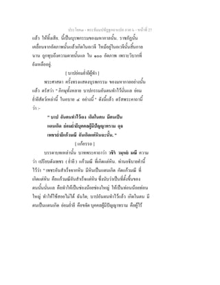 ประโยค๓ - พระธัมมปทัฏฐกถาแปล ภาค ๖ - หนาที่ 27
แลว ใหทิ้งเสีย. นี้เปนบุรพกรรมของมหากาลนั้น. ราชภัฏนั้น
เคลื่อนจากอัตภาพนั้นแลวเกิดในอเวจี ไหมอยูในอเวจีนั้นสิ้นกาล
นาน ถูกทุบถึงความตายนั้นแล ใน ๑๐๐ อัตภาพ เพราะวิบากที่
ยังเหลืออยู.
[ บาปยอมย่ํายีผูทํา ]
พระศาสดา ครั้งทรงแสดงบุรพกรรม ของมหากาลอยางนั้น
แลว ตรัสวา " ภิกษุทั้งหลาย บาปกรรมอันตนทําไวนั่นแล ยอม
ย่ํายีสัตวเหลานี้ ในอบาย ๔ อยางนี้ " ดังนี้แลว ตรัสพระคาถานี้
วา :-
" บาป อันตนทําไวเอง เกิดในตน มีตนเปน
แดนเกิด ยอมย่ํายีบุคคลผูมีปญญาทราม ดุจ
เพชรย่ํายีแกวมณี อันเกิดแตหินฉะนั้น. "
[ แกอรรถ ]
บรรดาบทเหลานั้น บาทพระคาถาวา วชิร วมฺหย มณึ ความ
วา เปรียบดังเพชร ( ย่ํายี ) แกวมณี ที่เกิดแตหิน. ทานอธิบายคํานี้
ไววา " เพชรอันสําเร็จจากหิน มีหินเปนแดนเกิด กัดแกวมณี ที่
เกิดแตหิน คือแกวมณีอันสําเร็จแตหิน ซึ่งนับวาเปนที่ตั้งขึ้นของ
ตนนั้นนั่นแล คือทําใหเปนชองนอยชองใหญ ใหเปนทอนนอยทอน
ใหญ ทําใหใชสอยไมได ฉันใด; บาปอันตนทําไวแลว เกิดในตน มี
ตนเปนแดนเกิด ยอมย่ํายี คือขจัด บุคคลผูมีปญญาทราม คือผูไร
 