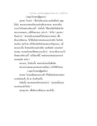 ประโยค๓ - พระธัมมปทัฏฐกถาแปล ภาค ๖ - หนาที่ 289
[ อตุละโกรธคนผูพูดมาก ]
อุบาสก โกรธวา " ชื่อวาอภิธรรมกถา ละเอียดยิ่งนัก สุขุม
ยิ่งนัก, พระเถระแสดงอภิธรรมอยางเดียวมากมาย, พวกเราตอง
การอะไรดวยพระอภิธรรมนี้ " ดังนี้แลว ไดพาบริษัทไปยังสํานัก
พระอานนทเถระ; แมเมื่อพระเถระ กลาววา " ทําไม ? อุบาสก, "
จึงกลาววา " ทานขอรับ พวกผมเขาไปหาพระเรวตเถระ เพื่อ
ตองการฟงธรรม, ไมไดแมแตการสนทนาและปราศรัย ในสํานัก
ของทาน เลยโกรธ แลวจึงมายังสํานักของพระสารีบุตรเถระ, แม
พระเถระนั้น ก็แสดงอภิธรรมอยางเดียว ละเอียดนัก มากมายแก
พวกผม, พวกผมโกรธแมตอพระเถระนั่นวา ' พวกเราตองการอะไร
ดวยพระอภิธรรมนี้ ' แลวจึงมาที่นี้; ขอทานจงแสดงธรรมกถาแก
พวกผมเถิด ขอรับ. "
พระเถระ. ถาอยางนั้น ขอพวกทานจงนั่นฟงเถิด.
พระเถระแสดงธรรมแกพวกเขาแตนอย ๆ ทําใหเขาใจงาย.
[ อตุละโกรธคนผูพูดนอย ]
พวกเขา โกรธแมตอพระเถระแลว ก็ไปยังสํานักพระศาสดา
ถวายบังคมแลว นั่ง ณ สวนขางหนึ่ง.
ลําดับนั้น พระศาสดาตรัสกะพวกเขาวา " อุบาสกทั้งหลาย
พวกทานมาทําไมกัน. "
พวกอุบาสก. เพื่อตองการฟงธรรม พระเจาขา.
 