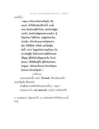 ประโยค๓ - พระธัมมปทัฏฐกถาแปล ภาค ๖ - หนาที่ 291
เหลานี้วา :-
" อตุละ การนินทาหรือสรรเสริญนั่น เปน
ของเกา, นั่นไมใชเหมือนมีในวันนี้, ชนทั้ง
หลาย ยอมนินทาผูนั่งนิ่งบาง, ยอมนินทาผูพูด
มากบาง, ยอมนินทาผูพูดพอประมาณบาง,๑
ผู
ไมถูกนินทา ไมมีในโลก, คนผูถูกนินทาโดย
สวนเดียว หรือวาอันเขาสรรเสริญโดยสวน
เดียว ไมไดมีแลว จักไมมี และไมมีอยูใน
บัดนี้; หากวา วิญูชนใครครวญแลวทุก ๆ วัน
สรรเสริญผูใด ซึ่งมีความประพฤติไมขาดสาย
มีปญญา ผูตั้งมั่นดวยปญญาและศีล, ใครเลา
ยอมควร เพื่อติเตียนผูนั้น ผูเปนดังแทงทอง
ชมพูนุท,๒
แมเทพดาทั้งหลาย ก็สรรเสริญเขา,
ถึงพรหม ก็สรรเสริญแลว. "
[ แกอรรถ ]
บรรดาบทเหลานั้น บทวา โปราณเมต คือการนินทาหรือ
สรรเสริญนั่น เปนของเกา.
พระผูมีพระภาคเจาตรัสเรียกอุบาสกนั้นวา " อตุละ. "
บามพระคาถาวา เนต อชฺชตนามิว ความวา การนินทาหรือ
๑. ตามพยัญชนะวา ผูพูดพอนับได. ๒. ทองพิเศษชนิดหนึ่งซึ่งไดมาจากแมน้ํา
ชมพู.
 
