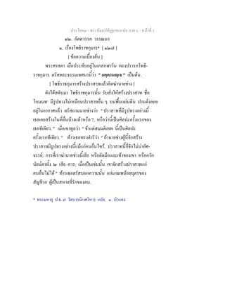 ประโยค๓ - พระธัมมปทัฏฐกถาแปล ภาค ๖ - หนาที่ 1
๑๒. อัตตวรรค วรรณนา
๑. เรื่องโพธิราชกุมาร* [ ๑๒๗ ]
[ ขอความเบื้องตน ]
พระศาสดา เมื่อประทับอยูในเภสกฬาวัน ทรงปรารภโพธิ-
ราชกุมาร ตรัสพระธรรมเทศนานี้วา " อตฺตานฺเจ " เปนตน.
[ โพธิราชกุมารสรางปราสาทแลวคิดฆานายชาง ]
ดังไดสดับมา โพธิราชกุมารนั้น รับสั่งใหสรางปราสาท ชื่อ
โกนนท๑
มีรูปทางไมเหมือนปราสาทอื่น ๆ บนพื้นแผนดิน ปานดั่งลอย
อยูในอากาศแลว ตรัสถามนายชางวา " ปราสาทที่มีรูปทรงอยางนี้
เธอเคยสรางในที่อื่นบางแลวหรือ ?, หรือวานี้เปนศิลปะครั้งแรกของ
เธอทีเดียว. " เมื่อเขาทูลวา " ขาแตสมมติเทพ นี้เปนศิลปะ
ครั้งแรกทีเดียว. " ทาวเธอทรงดําริวา " ถานายชางผูนี้จักสราง
ปราสาทมีรูปทรงอยางนี้แมแกคนอื่นไซร, ปราสาทนี้ก็จักไมนาอัศ-
จรรย; การที่เราฆานายชางนี้เสีย หรือตัดมือและเทาของเขา หรือควัก
นัยนตาทั้ง ๒ เสีย ควร; เมื่อเปนเชนนั้น เขาจักสรางปราสาทแก
คนอื่นไมได " ทาวเธอตรัสบอกความนั้น แกมาณพนอยบุตรของ
สัญชีวก ผูเปนสหายที่รักของตน.
* พระมหาอู ป.ธ. ๗ วัดบวรนิเวศวิหาร แปล. ๑. บัวแดง.
 
