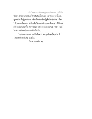 ประโยค๓ - พระธัมมปทัฏฐกถาแปล ภาค ๖ - หนาที่ 31
ทีเดียว ดวยสามารถรับน้ําดวยใบในเมื่อฝนตก แลวหักลงฉะนั้นแล.
บุคคลนั้น คือผูถูกตัณหา กลาวคือความเปนผูทุศีลนั้นหักราน ใหตก
ไปในอบายทั้งหลาย เหมือนตนไมถูกเถายานทรายหักราน ใหโคนลง
เหนือแผนดินฉะนั้น, ชื่อวายอมทําตนอยางเดียวกันกับที่โจรหัวโจกผู
ใครความพินาศปรารถนาทําใหฉะนั้น.
ในเวลาจบเทศนา ชนเปนอันมาก บรรลุอริยผลทั้งหลาย มี
โสดาปตติผลเปนตน ดังนี้แล.
เรื่องพระเทวทัต จบ.
 