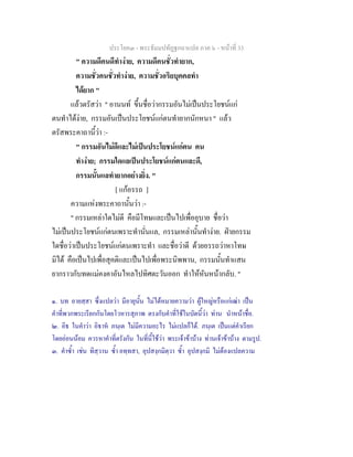 ประโยค๓ - พระธัมมปทัฏฐกถาแปล ภาค ๖ - หนาที่ 33
" ความดีคนดีทํางาย, ความดีคนชั่วทํายาก,
ความชั่วคนชั่วทํางาย, ความชั่วอริยบุคคลทํา
ไดยาก "
แลวตรัสวา " อานนท ขึ้นชื่อวากรรมอันไมเปนประโยชนแก
ตนทําไดงาย, กรรมอันเปนประโยชนแกตนทํายากนักหนา " แลว
ตรัสพระคาถานี้วา :-
" กรรมอันไมดีและไมเปนประโยชนแกตน คน
ทํางาย; กรรมใดแลเปนประโยชนแกตนและดี,
กรรมนั้นแลทํายากอยางยิ่ง. "
[ แกอรรถ ]
ความแหงพระคาถานั้นวา :-
" กรรมเหลาใดไมดี คือมีโทษและเปนไปเพื่ออุบาย ชื่อวา
ไมเปนประโยชนแกตนเพราะทํานั่นแล, กรรมเหลานั้นทํางาย. ฝายกรรม
ใดชื่อวาเปนประโยชนแกตนเพราะทํา และชื่อวาดี ดวยอรรถวาหาโทษ
มิได คือเปนไปเพื่อสุคติและเปนไปเพื่อพระนิพพาน, กรรมนั้นทําแสน
ยากราวกับทดแมคงคาอันไหลไปทิศตะวันออก ทําใหหันหนากลับ. "
๑. บท อายสฺสา ซึ่งแปลวา มีอายุนั้น ไมไดหมายความวา ผูใหญหรือแกเฒา เปน
คําที่พวกพระเรียกกันโดยโวหารสุภาพ ตรงกับคําที่ใชในบัดนี้วา ทาน นําหนาชื่อ.
๒. อิธ ในคําวา อิธาห ภนฺเต ไมมีความอะไร ไมแปลก็ได. ภนฺเต เปนแตคําเรียก
โดยออนนอม ควรหาคําที่ตรังกัน ในที่นี้ใชวา พระเจาขาบาง ทานเจาขาบาง ตามรูป.
๓. คําซ้ํา เชน ทิสฺวาน ซ้ํา อทฺทสา, อุปสงฺกมิตฺวา ซ้ํา อุปสงฺกมิ ไมตองแปลความ
 