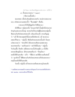 ประโยค๓ - พระธัมมปทัฏฐกถาแปล ภาค ๖ - หนาที่ 35
๘. เรื่องพระกาลเถระ * [ ๑๓๔ ]
[ ขอความเบื้องตน ]
พระศาสดา เมื่อประทับอยูในพระเชตวัน ทรงปรารภพระกาล-
เถระ ตรัสพระธรรมเทศนานี้วา " โย สาสน " เปนตน.
[ พระเถระไมใหอุปฏฐายิการไปฟงธรรม ]
ดังไดยินมา หญิงคนหนึ่ง ในกรุงสาวัตถี ตั้งอยูในที่แหงมารดา
ทํานุบํารุงพระเถระนั้นอยู. พวกคนในเรือนแหงผูคุนเคยของหญิงนั้น
ฟงธรรมในสํานักพระศาสดาแลว กลับมาเรือนแลว สรรเสริญอยู
วา " แม ชื่อวาพระพุทธเจาทั้งหลายเปนอัศจรรย, แม พระธรรม-
เทศนาก็ไพเราะ. " หญิงนั้น ฟงถอยคําของคนพวกนั้นแลว จึงบอก
แกพระกาละวา " ทานเจาขา ดิฉันอยากจะฟงธรรมเทศนาของ
พระศาสดาบาง. " เธอหามเขาวา " อยาไปที่นั่นเลย. " หญิงนั้น
ในวันรุงขึ้น ก็ขออีก แมอันพระกาละนั้นหามอยูถึง ๓ ครั้งก็ยัง
อยากจะฟงอยูนั่นแล. มีคําถามสอดเขามาวา " ก็เหตุไฉน ?
เธอจึงไดหามเขาเสีย. " แกวา " ไดยินวา เธอไดมีความเห็นเชนนี้
วา ' อุบาสิกานี้ ไดฟงธรรมในสํานักพระศาสนาแลวจักแตกจากเรา '
เหตุนั้นเธอจึงไดหามเขาเสีย.
วันหนึ่ง หญิงนั้น บริโภคอาหารเสร็จสมาทานอุโบสถแลว
* สมเด็จพระมหาสมณเจา กรมพระยาวชิรญาณวโรรส ทรงแปลเปนตัวอยาง
พ.ศ. ๒๔๕๔. และทรงอธิบายไวขางทาย.
 