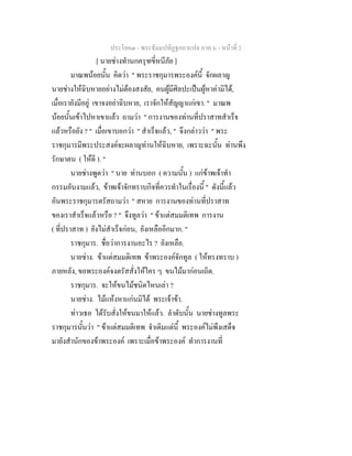 ประโยค๓ - พระธัมมปทัฏฐกถาแปล ภาค ๖ - หนาที่ 2
[ นายชางทํานกครุฑขี่หนีภัย ]
มาณพนอยนั้น คิดวา " พระราชกุมารพระองคนี้ จักผลาญ
นายชางใหฉิบหายอยางไมตองสงสัย, คนผูมีศิลปะเปนผูหาคามิได,
เมื่อเรายังมีอยู เขาจงอยาฉิบหาย, เราจักใหสัญญาแกเขา. " มาณพ
นอยนั้นเขาไปหาเขาแลว ถามวา " การงานของทานที่ปราสาทสําเร็จ
แลวหรือยัง ? " เมื่อเขาบอกวา " สําเร็จแลว, " จึงกลาววา " พระ
ราชกุมารมีพระประสงคจะผลาญทานใหฉิบหาย, เพราะฉะนั้น ทานพึง
รักษาตน ( ใหดี ). "
นายชางพูดวา " นาย ทานบอก ( ความนั้น ) แกขาพเจาทํา
กรรมอันงามแลว, ขาพเจาจักทราบกิจที่ควรทําในเรื่องนี้ " ดังนี้แลว
อันพระราชกุมารตรัสถามวา " สหาย การงานของทานที่ปราสาท
ของเราสําเร็จแลวหรือ ? " จึงทูลวา " ขาแตสมมติเทพ การงาน
( ที่ปราสาท ) ยังไมสําเร็จกอน, ยังเหลืออีกมาก. "
ราชกุมาร. ชื่อวาการงานอะไร ? ยังเหลือ.
นายชาง. ขาแตสมมติเทพ ขาพระองคจักทูล ( ใหทรงทราบ )
ภายหลัง, ขอพระองคจงตรัสสั่งใหใคร ๆ ขนไมมากอนเถิด.
ราชกุมาร. จะใหขนไมชนิดไหนเลา ?
นายชาง. ไมแหงหาแกนมิได พระเจาขา.
ทาวเธอ ไดรับสั่งใหขนมาใหแลว. ลําดับนั้น นายชางทูลพระ
ราชกุมารนั้นวา " ขาแตสมมติเทพ จําเดิมแตนี้ พระองคไมพึงเสด็จ
มายังสํานักของขาพระองค เพราะเมื่อขาพระองค ทําการงานที่
 