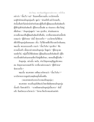 ประโยค๓ - พระธัมมปทัฏฐกถาแปล ภาค ๖ - หนาที่ 46
กลาววา " นี้อะไร ? แม " จึงบอกเนื้อความนั้น. นางวิสาขานั้น
มาสูสํานักของภิกษุหนุมแลว พูดวา " ทานเจาขา อยาโกรธแลว,
คํานั้นเปนคําไมหนักนักสําหรับพระผูเปนเจา ผูมีผมและเล็บอันตัดแลว
ผูมีผานุงผาหมอันตัดแลว ผูถือกระเบื้องตัด ณ ทามกลาง เที่ยวไปอยู
เพื่อภิกษา. " ภิกษุหนุมพูดวา " เออ อุบาสิกา, ทานยอมทราบ
ความที่อาตมาเปนผูมีผมอันตัดแลวเปนตน; การที่หลายของทานนี้ดาทํา
อาตมาวา ' ผูมีหัวขาด ' ดังนี้ จักควรหรือ ? " นางวิสาขาไมไดอาจ
เพื่อใหภิกษุหนุมยินยอมเลย ( ทั้ง ) ไมไดอาจเพื่อใหนางทาริกายินยอม.
ขณะนั้น พระเถระมาแลว ถามวา " นี้อะไรกัน ? อุบาสิกา " ฟง
ความนั้นแลว เมื่อจะกลาวสอนภิกษุหนุม จึงพูดวา " ผูมีอายุ เธอ
จงหลีกไป, หญิงนี้ไมไดดาตอเธอ ผูมีผมเล็บและผาอันตัดแลว ผูถือ
กระเบื้องตัดในทามกลามเที่ยวไปอยูเพื่อภิกษา, เธอจงเปนผูนิ่งเสีย. "
ภิกษุหนุม. อยางนั้น ขอรับ, ทานไมคุกคามอุปฏฐายิกาของ
ตน จักคุกคามกระผมทําไม การที่นางดากระผมวา ' ผูมีหัวขาด '
จักควรหรือ ?
ขณะนั้น พระศาสดา เสด็จมา ตรัสถามวา " นี้อะไรกัน ? "
นางวิสาขากราบทูลประพฤติเหตุนั้นตั้งแตตน.
[ พระศาสดาประทานโอวาทแกภิกษุหนุม ]
พระศาสดา ทรงเห็นอุปนิสัยแหงโสดาปตติผลของภิกษุหนุม
นั้นแลว จึงทรงดําริวา " เราคลอยตามภิกษุหนุมนี้จะควร " ดังนี้
แลว จึงตรัสกะนางวิสาขาวา " วิสาขา ก็ทาริกาของทานดาทํา
 
