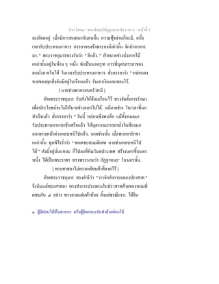 ประโยค๓ - พระธัมมปทัฏฐกถาแปล ภาค ๖ - หนาที่ 3
ละเอียดอยู เมื่อมีการสนทนากับคนอื่น ความฟุงซานก็จะมี, อนึ่ง
เวลารับประทานอาหาร ภรรยาของขาพระองคเทานั้น จักนําอาหาร
มา. " พระราชกุมารทรงรับวา " ดีแลว. " ฝายนายชางนั่งถากไม
เหลานั้นอยูในหอง ๆ หนึ่ง ทําเปนนกครุฑ ควรที่บุตรภรรยาของ
ตนนั่งภายในได ในเวลารับประทานอาหาร สั่งภรรยาวา " หลอนจง
ขายของทุกสิ่งอันมีอยูในเรือนแลว รับเอาเงินและทองไว.
[ นายชางพาครอบครัวหนี ]
ฝายพระราชกุมาร รับสั่งใหลอมเรือนไว ทรงจัดตั้งการรักษา
เพื่อประโยชนจะไมใหนายชางออกไปได. แมนายชาง ในเวลาที่นก
สําเร็จแลว สั่งภรรยาวา " วันนี้ หลอนพึงพาเด็ก แมทั้งหมดมา
รับประทานอาหารเชาเสร็จแลว ใหบุตรและภรรยานั่งในทองนก
ออกทางหนาตางหลบหนีไปแลว. นายชางนั้น เมื่อพวกอารักขา
เหลานั้น ทูลพิไรร่ําวา " ขอเดชะสมมติเทพ นายชางหลบหนีไป
ได " ดังนี้อยูนั่นแหละ ก็ไปลงที่หิมวันตประเทศ สรางนครขึ้นนคร
หนึ่ง ไดเปนพระราชา ทรงพระนามวา กัฏฐาหนะ๑
ในนครนั้น.
[ พระศาสดาไมทรงเหยียบผาที่ลาดไว ]
ฝายพระราชกุมาร ทรงดําริวา " เราจักทําการฉลองปราสาท "
จึงนิมนตพระศาสดา ทรงทําการประพรมในปราสาทดวยของหอมที่
ผสมกัน ๔ อยาง ทรงลาดแผนผานอย ตั้งแตธรณีแรก. ไดยิน
๑. ผูมีทอนไมเปนพาหนะ หรือผูมีพาหนะอันทําดวยทอนไม.
 