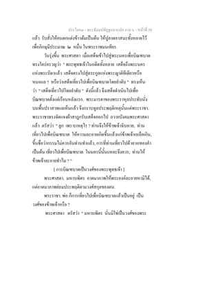 ประโยค๓ - พระธัมมปทัฏฐกถาแปล ภาค ๖ - หนาที่ 50
แลว รับสั่งใหคนตกแตงขาวตมเปนตน ใหปูลาดอาสนะทั้งหลายไว
เพื่อภิกษุมีประมาณ ๒ หมื่น ในพระราชมนเทียร.
วันรุงขึ้น พระศาสดา เมื่อเสด็จเขาไปสูพระนครเพื่อบิณฑบาต
ทรงใครครวญวา " พระพุทธเจาในอดีตทั้งหลาย เสด็จถึงพระนคร
แหงพระบิดาแลว เสด็จตรงไปสูตระกูลแหงพระญาติทีเดียวหรือ
หนอแล ? หรือวาเสด็จเที่ยวไปเพื่อบิณฑบาตโดยลําดับ " ทรงเห็น
วา " เสด็จเที่ยวไปโดยลําดับ " ดังนี้แลว จึงเสด็จดําเนินไปเพื่อ
บิณฑบาตตั้งแตเรือนหลังแรก. พระมารดาของพระราหุลประทับนั่ง
บนพื้นปราสาทแลเห็นแลว จึงกราบทูลประพฤติเหตุนั้นแดพระราชา.
พระราชาทรงจัดแจงผาสาฎกรับเสด็จออกไป ถวายบังคมพระศาสดา
แลว ตรัสวา " ลูก เพราะเหตุไร ? ทานจึงใหขาพเจาฉิบหาย, ทาน
เที่ยวไปเพื่อบิณฑบาต ใหความละอายเกิดขึ้นแลวแกขาพเจาเหลือเกิน,
ขึ้นชื่อวากรรมไมควรอันทานทําแลว, การที่ทานเที่ยวไปดวยวอทองคํา
เปนตน เที่ยวไปเพื่อบิณฑบาต ในนครนี้นั้นแหละจึงควร; ทานให
ขาพเจาละอายทําไม ? "
[ การบิณฑบาตเปนวงศของพระพุทธเจา ]
พระศาสดา. มหาบพิตร อาตมาภาพใหพระองคละอายหามิได,
แตอาตมาภาพยอมประพฤติตามวงศสกุลของตน.
พระราชา. พอ ก็การเที่ยวไปเพื่อบิณฑบาตแลวเปนอยู เปน
วงศของขาพเจาหรือ ?
พระศาสดา ตรัสวา " มหาบพิตร นั่นมิใชเปนวงศของพระ
 