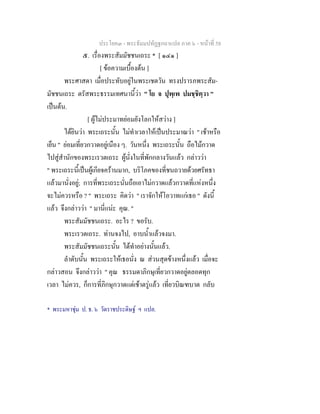 ประโยค๓ - พระธัมมปทัฏฐกถาแปล ภาค ๖ - หนาที่ 58
๕. เรื่องพระสัมมัชชนเถระ * [ ๑๔๑ ]
[ ขอความเบื้องตน ]
พระศาสดา เมื่อประทับอยูในพระเชตวัน ทรงปรารภพระสัม-
มัชชนเถระ ตรัสพระธรรมเทศนานี้วา " โย จ ปุพฺเพ ปมชฺชิตฺวา "
เปนตน.
[ ผูไมประมาทยอมยังโลกใหสวาง ]
ไดยินวา พระเถระนั้น ไมทําเวลาใหเปนประมาณวา " เชาหรือ
เย็น " ยอมเที่ยวกวาดอยูเนือง ๆ. วันหนึ่ง พระเถระนั้น ถือไมกวาด
ไปสูสํานักของพระเรวตเถระ ผูนั่งในที่พักกลางวันแลว กลาววา
" พระเถระนี้เปนผูเกียจครานมาก, บริโภคของที่ชนถวายดวยศรัทธา
แลวมานั่งอยู; การที่พระเถระนั่นถือเอาไมกวาดแลวกวาดที่แหงหนึ่ง
จะไมควรหรือ ? " พระเถระ คิดวา " เราจักใหโอวาทแกเธอ " ดังนี้
แลว จึงกลาววา " มานี่แนะ คุณ. "
พระสัมมัชชนเถระ. อะไร ? ขอรับ.
พระเรวตเถระ. ทานจงไป, อาบน้ําแลวจงมา.
พระสัมมัชชนเถระนั้น ไดทําอยางนั้นแลว.
ลําดับนั้น พระเถระใหเธอนั่ง ณ สวนสุดขางหนึ่งแลว เมื่อจะ
กลาวสอน จึงกลาววา " คุณ ธรรมดาภิกษุเที่ยวกวาดอยูตลอดทุก
เวลา ไมควร, ก็การที่ภิกษุกวาดแตเชาตรูแลว เที่ยวบิณฑบาต กลับ
* พระมหาชุม ป. ธ. ๖ วัดราชประดิษฐ ฯ แปล.
 