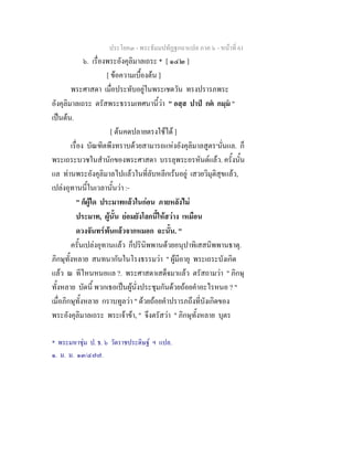 ประโยค๓ - พระธัมมปทัฏฐกถาแปล ภาค ๖ - หนาที่ 61
๖. เรื่องพระอังคุลิมาลเถระ * [ ๑๔๒ ]
[ ขอความเบื้องตน ]
พระศาสดา เมื่อประทับอยูในพระเชตวัน ทรงปรารภพระ
อังคุลิมาลเถระ ตรัสพระธรรมเทศนานี้วา " อสฺส ปาป กต กมฺม "
เปนตน.
[ ตนคดปลายตรงใชได ]
เรื่อง บัณฑิตพึงทราบดวยสามารถแหงอังคุลิมาลสูตร๑
นั่นแล. ก็
พระเถระบวชในสํานักของพระศาสดา บรรลุพระอรหันตแลว. ครั้งนั้น
แล ทานพระอังคุลิมาลไปแลวในที่ลับหลีกเรนอยู เสวยวิมุติสุขแลว,
เปลงอุทานนี้ในเวลานั้นวา :-
" ก็ผูใด ประมาทแลวในกอน ภายหลังไม
ประมาท, ผูนั้น ยอมยังโลกนี้ใหสวาง เหมือน
ดวงจันทรพนแลวจากหมอก ฉะนั้น. "
ครั้นเปลงอุทานแลว ก็ปรินิพพานดวยอนุปาทิเสสนิพพานธาตุ.
ภิกษุทั้งหลาย สนทนากันในโรงธรรมวา " ผูมีอายุ พระเถระบังเกิด
แลว ณ ทีไหนหนอแล ?. พระศาสดาเสด็จมาแลว ตรัสถามวา " ภิกษุ
ทั้งหลาย บัดนี้ พวกเธอเปนผูนั่งประชุมกันดวยถอยคําอะไรหนอ ? "
เมื่อภิกษุทั้งหลาย กราบทูลวา " ดวยถอยคําปรารภถึงที่บังเกิดของ
พระอังคุลิมาลเถระ พระเจาขา, " จึงตรัสวา " ภิกษุทั้งหลาย บุตร
* พระมหาชุม ป. ธ. ๖ วัดราชประดิษฐ ฯ แปล.
๑. ม. ม. ๑๓/๔๗๗.
 