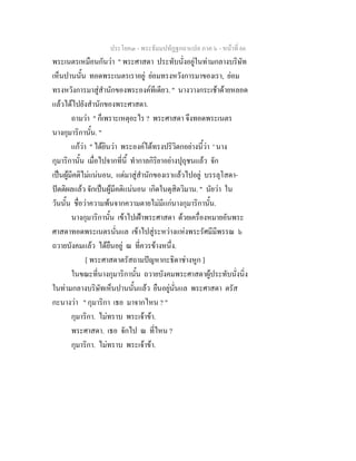 ประโยค๓ - พระธัมมปทัฏฐกถาแปล ภาค ๖ - หนาที่ 66
พระเนตรเหมือนกันวา " พระศาสดา ประทับนั่งอยูในทามกลางบริษัท
เห็นปานนั้น ทอดพระเนตรเราอยู ยอมทรงหวังการมาของเรา, ยอม
ทรงหวังการมาสูสํานักของพระองคทีเดียว. " นางวางกระเชาดายหลอด
แลวไดไปยังสํานักของพระศาสดา.
ถามวา " ก็เพราะเหตุอะไร ? พระศาสดา จึงทอดพระเนตร
นางกุมาริกานั้น. "
แกวา " ไดยินวา พระองคไดทรงปริวิตกอยางนี้วา ' นาง
กุมาริกานั้น เมื่อไปจากที่นี้ ทํากาลกิริยาอยางปุถุชนแลว จัก
เปนผูมีคติไมแนนอน, แตมาสูสํานักของเราแลวไปอยู บรรลุโสดา-
ปตติผลแลว จักเปนผูมีคติแนนอน เกิดในดุสิตวิมาน. " นัยวา ใน
วันนั้น ชื่อวาความพนจากความตายไมมีแกนางกุมาริกานั้น.
นางกุมาริกานั้น เขาไปเฝาพระศาสดา ดวยเครื่องหมายอันพระ
ศาสดาทอดพระเนตรนั่นแล เขาไปสูระหวางแหงพระรัศมีมีพรรณ ๖
ถวายบังคมแลว ไดยืนอยู ณ ที่ควรขางหนึ่ง.
[ พระศาสดาตรัสถามปญหากะธิดาชางหูก ]
ในขณะที่นางกุมาริกานั้น ถวายบังคมพระศาสดาผูประทับนั่งนิ่ง
ในทามกลางบริษัทเห็นปานนั้นแลว ยืนอยูนั่นแล พระศาสดา ตรัส
กะนางวา " กุมาริกา เธอ มาจากไหน ? "
กุมาริกา. ไมทราบ พระเจาขา.
พระศาสดา. เธอ จักไป ณ ที่ไหน ?
กุมาริกา. ไมทราบ พระเจาขา.
 