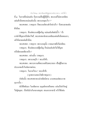 ประโยค๓ - พระธัมมปทัฏฐกถาแปล ภาค ๖ - หนาที่ 5
ที่ ๓ ในกาลที่หมอมฉัน ถึงความเปนผูรูดีรูชั่ว; พระองคไมทรงเหยียบ
แผนผานอยของหมอมฉันนั้น เพราะเหตุอะไร ? "
พระศาสดา. ราชกุมาร ก็พระองคทรงดําริอยางไร ? จึงทรงลาดแผน
ผานอย.
ราชกุมาร. ขาแตพระองคผูเจริญ หมอมฉันคิดดังนี้วา " ถา
เราจักไดบุตรหรือธิดาไซร, พระศาสดาจักทรงเหยียบแผนผานอยของเรา,
แลวจึงลาดแผนผานอย.
พระศาสดา. ราชกุการ เพราะเหตุนั้น อาตมภาพจึงไมเหยียบ.
ราชกุมาร. ขาแตพระองคผูเจริญ ก็หมอมฉันจักไมไดบุตร
หรือธิดาเลยเทียวหรือ ?
พระศาสดา. อยางนั้น ราชกุมาร.
ราชกุมาร. เพราะเหตุไร ? พระเจาขา.
พระศาสดา. เพราะความที่พระองคกับพระชายา เปนผูถึงความ
ประมาทแลวในอัตภาพกอน.
ราชกุมาร. ในกาลไหน ? พระเจาขา.
[ บุรพกรรมของโพธิราชกุมาร ]
ลําดับนั้น พระศาสดาทรงนําอดีตนิทาน มาแสดงแดพระราช-
กุมารนั้น :-
ดังไดสดับมา ในอดีตกาล มนุษยหลายรอยคน แลนเรือลําใหญ
ไปสูสมุทร. เรืออัปปางในกลางสมุทร สองภรรยาสามี ควาไดแผน
 