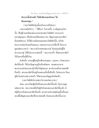 ประโยค๓ - พระธัมมปทัฏฐกถาแปล ภาค ๖ - หนาที่ 79
ประการทั้งปวงแลว ไมทันพิจารณาเห็นเอง ไม
พึงลงอาชญา. "
[ พระโพธิสัตวถูกทิ้งลงในเหวแตไมตาย ]
( พระองคตรัสวา ) " ไดยินวา ในกาลนั้น นางจิญจมาณวิกา
นั้น เปนผูรวมสามีของพระมารดาของพระโพธิสัตว ทรงนามวา
มหาปทุมกุมาร เปนอัครมเหสีของพระราชา เชิญชวนพระมหาสัตว
ดวยอสัทธรรม ไมไดความยินยอมของพระโพธิสัตวนั้น แลวทํา
ประการแปลกในตนดวยตนเอง แสดงอาการลวงวาเปนไข จึงกราบ
ทูลแดพระราชาวา " พระราชโอรสของพระองค ยังหมอมฉันผูไม
ปรารถนาอยู ใหถึงประการแปลกนี้. " พระราชากริ้ว ทิ้งพระมหาสัตว
ไปในเหวเปนที่ทิ้งโจร.
ลําดับนั้น เทวดาผูสิงอยูในทองแหงภูเขา ( หุบเขา ) รับพระมหา-
สัตวนั้นแลว ใหประดิษฐานอยูในหองพังพาน ของพระยานาค.
พระยานาคนําพระมหานัตวนั้นไปสูภพนาค ทรงรับรองดวยราชสมบัติ
กึ่งหนึ่ง. พระมหาสัตวนั้นอยูในภพนาคนั้นสิ้นปหนึ่ง ใครจะบวช จึงมา
สูหิมวันตประเทศ บวชแลว ใหฌานและอภิญญาบังเกิดแลว.
[ พระโพธิสัตวถวายพระโอวาทแกพระราชา ]
ตอมา พรานไพรผูหนึ่งเห็นพระมหาสัตวนั้นแลว จึงกราบทูล
แดพระราชา. พระราชาเสด็จไปสูสํานักของพระมหาสัตวนั้นแลว มี
ปฏิสันถารอันพระมหาสัตวทําแลว ทรงทราบประพฤติเหตุนั้นทั้งหมด
ทรงเชื้อเชิญพระมหาสัตวดวยราชสมบัติ อันพระมหาสัตวนั้นถวาย
 
