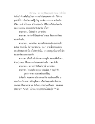 ประโยค๓ - พระธัมมปทัฏฐกถาแปล ภาค ๖ - หนาที่ 88
ดังนี้แลว จึงเสด็จไปสูวิหาร ถวายบังคับพระศาสดาแลว ไดกราบ
ทูลคํานี้วา " ขาแตพระองคผูเจริญ ทานที่ควรจะถวาย หมอมฉัน
มิไดถวายแลวหรือหนอ หรือหมอมฉัน มิไดถวายกัปปยภัณฑอัน
สมควรแกทาน ถวายแตอกัปปยภัณฑเทานั้น ? "
พระศาสดา. นี่อยางไร ? มหาบพิตร.
พระราชา. พระองคไมทรงทําอนุโมทนา ที่สมควรแกทาน
ของหมอมฉัน.
พระศาสดา. มหาบพิตร พระองคถวายทานอันสมควรแลว
ทีเดียว. ก็ทานนั่น ชื่อวาอสทิสทาน, ใคร ๆ อาจเพื่อถวายแดพระ
พุทธเจาพระองคหนึ่ง ครั้งเดียวเทานั้น, ธรรมดาทานเห็นปานนี้ เปน
ของยากที่บุคคลจะถวายอีก.
พระราชา. เมื่อเปนเชนนั้น เพราะเหตุไร พระองคจึงไมทรง
ทําอนุโมทนา ใหสมควรแกทานของหมอมฉัน ? พระเจาขา.
พระศาสดา. เพราะบริษัทไมบริสุทธิ์ มหาบพิตร.
พระราชา. โทษอะไรหนอแล ของบริษัท ? พระเจาขา.
[ พระราชาทรงเนรเทศอํามาตยชั่ว ]
ลําดับนั้น พระศาสดาตรัสบอกวารจิต ของอํามาตยทั้ง ๒
คนแลว ตรัสบอกความที่อนุโมทนา เปนอันพระองคอาศัยความ
อนุเคราะหในกาฬอํามาตย จึงไมทรงทําแลวแกทาวเธอ. พระราชา
ตรัสถามวา " กาฬะ ไดยินวา ทานคิดอยางนี้จริงหรือ ? " เมื่อ
 