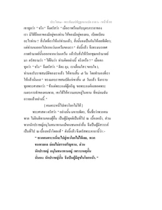 ประโยค๓ - พระธัมมปทัฏฐกถาแปล ภาค ๖ - หนาที่ 89
เขาทูลวา " จริง " จึงตรัสวา " เมื่อเราพรอมกับบุตรภรรยาของ
เรา มิไดถือเอาของมีอยูของทาน ใหของมีอยูของตน, เบียดเบียน
อะไรทาน ? สิ่งใดที่เราใหแกทานแลว, สิ่งนั้นจงเปนอันใหเลยทีเดียว;
แตทานจงออกไปจากแวนแควนของเรา " ดังนี้แลว จึงทรงเนรเทศ
กาฬอํามาตยนั้นออกจากแวนแควน แลวรับสั่งใหเรียกชุณหอํามาตย
มา ตรัสถามวา " ไดยินวา ทานคิดอยางนี้ จริงหรือ ? " เมื่อเขา
ทูลวา " จริง " จึงตรัสวา " ดีละ ลุง, เราเลื่อมใส ( ขอบใจ ),
ทานจงรับราชสมบัติของเราแลว ใหทานสิ้น ๗ วัน โดยทํานองที่เรา
ใหแลวนั่นแล " ทรงมอบราชสมบัติแกเขาสิ้น ๗ วันแลว จึงกราบ
ทูลพระศาสดาวา " ขาแตพระองคผูเจริญ ขอพระองคจงทอดพระ
เนตรการทําของคนพาล, เขาไดใหความลบหลูในทาน ที่หมอมฉัน
ถวายแลวอยางนี้. "
[ คนตระหนี่ไปเทวโลกไมได ]
พระศาสดา ตรัสวา " อยางนั้น มหาบพิตร, ขึ้นชื่อวาพวกคน
พาล ไมยินดีทานของผูอื่น เปนผูมีทุคติเปนที่ไป ณ เบื้องหนา, สวน
พวกนักปราชญอนุโมทนาทานแมของชนเหลาอื่น จึงเปนผูมีสวรรค
เปนที่ไป ณ เบื้องหนาโดยแท " ดังนี้แลว จึงตรัสพระคาถานี้วา :-
" พวกคนตระหนี่จะไปสูเทวโลกไมไดเลย, พวก
ชนพาลแล ยอมไมสรรเสริญทาน, สวน
นักปราชญ อนุโมทนาทานอยู เพราะเหตุนั้น
นั่นเอง นักปราชญนั้น จึงเปนผูมีสุขในโลกหนา. "
 