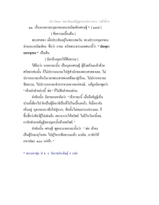 ประโยค๓ - พระธัมมปทัฏฐกถาแปล ภาค ๖ - หนาที่ 91
๑๑. เรื่องนายกาละบุตรของอนาถบิณฑิกเศรษฐี * [ ๑๔๗ ]
[ ขอความเบื้องตน ]
พระศาสดา เมื่อประทับอยูในพระเชตวัน ทรงปรารภบุตรของ
ทานอนาถบิณฑิกะ ชื่อวา กาละ ตรัสพระธรรมเทศนานี้วา " ปพฺยา
เอกรชฺเชน " เปนตน.
[ บิดาจางบุตรใหฟงธรรม ]
ไดยินวา นายกาละนั้น เปนบุตรเศรษฐี ผูถึงพรอมแลวดวย
ศรัทธาเชนนั้น ก็ไมปรารถนาจะไปสูสํานักของพระศาสดาเลย, ไม
ปรารถนาจะเห็นในเวลาพระศาสดาเสด็จมาสูเรือน, ไมปรารถนาจะ
ฟงธรรม, ไมปรารภนาจะทําการขวนขวายแกสงฆ; แมถูกบิดาพูดวา
" เจาอยาทําอยางนี้ พอ " ก็ไมฟงคําของทาน.
ลําดับนั้น บิดาของเขาคิดวา " เจากาละนี้ เมื่อถือทิฏฐิเห็น
ปานนี้เที่ยวไป จักเปนผูมีอเวจีเปนที่ไปในเบื้องหนา; ก็เมื่อเรายัง
เห็นอยู บุตรของเราพึงไปสูนรก, ขอนั้นไมสมควรแกเราเลย; ก็
ขึ้นชื่อวาสัตวผูไมเพงเล็ง เพราะการใหทรัพย ไมมีในโลกนี้เลย,
เราจักทําลายทิฏฐิของบุตรนั้นดวยทรัพย. "
ลําดับนั้น เศรษฐี พูดกะนายกาละนั้นวา " พอ เจาจง
เปนผูรักษาอุโบสถ ไปสูวิหารฟงธรรมแลว มาเถิด, เราจักให
กหาปณะ ๑๐๐ แกเจา. "
* พระมหาชุม ป. ธ. ๖ วัดราชประดิษฐ ฯ แปล.
 