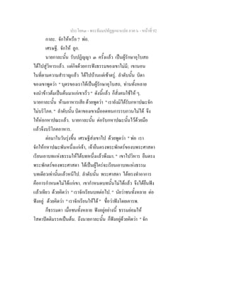 ประโยค๓ - พระธัมมปทัฏฐกถาแปล ภาค ๖ - หนาที่ 92
กาละ. จักใหหรือ ? พอ.
เศรษฐี. จักให ลูก.
นายกาละนั้น รับปฏิญญา ๓ ครั้งแลว เปนผูรักษาอุโบสถ
ไดไปสูวิหารแลว. แตกิจดวยการฟงธรรมของเขาไมมี; เขานอน
ในที่ตามความสําราญแลว ไดไปบานแตเชาตรู. ลําดับนั้น บิดา
ของเขาพูดวา " บุตรของเราไดเปนผูรักษาอุโบสถ, ทานทั้งหลาย
จงนําขาวตมเปนตนมาแกเขาเร็ว " ดังนี้แลว ก็สั่งคนใชให ๆ.
นายกาละนั้น หามอาหารเสีย ดวยพูดวา " เรายังมิไดรับกหาปณะจัก
ไมบริโภค. " ลําดับนั้น บิดาของเขาเมื่ออดทนการรบกวนไมได จึง
ใหหอกหาปณะแลว. นายกาละนั้น ตอรับกหาปณะนั้นไวดวยมือ
แลวจึงบริโภคอาหาร.
ตอมาในวันรุงขึ้น เศรษฐีสงเขาไป ดวยพูดวา " พอ เรา
จักใหกหาปณะพันหนึ่งแกเจา, เจายืนตรงพระพักตรของบพระศาสดา
เรียนเอาบทแหงธรรมใหไดบทหนึ่งแลวพึงมา. " เขาไปวิหาร ยืนตรง
พระพักตรของพระศาสดา ไดเปนผูใครจะเรียนเอาบทแหงธรรม
บทเดียวเทานั้นแลวหนีไป. ลําดับนั้น พระศาสดา ไดทรงทําอาการ
คือการกําหนดไมไดแกเขา. เขากําหนดบทนั้นไมไดแลว จึงไดยืนฟง
แลวเทียว ดวยคิดวา " เราจักเรียนบทตอไป. " นัยวาชนทั้งหลาย ตอ
ฟงอยู ดวยคิดวา " เราจักเรียนใหได " ชื่อวาฟงโดยเคารพ.
ก็ธรรมดา เมื่อชนทั้งหลาย ฟงอยูอยางนี้ ธรรมยอมให
โสดาปตติมรรคเปนตน. ถึงนายกาละนั้น ก็ฟงอยูดวยคิดวา " จัก
 
