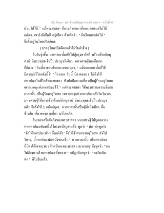 ประโยค๓ - พระธัมมปทัฏฐกถาแปล ภาค ๖ - หนาที่ 93
เรียนใหได. " แมพระศาสดา ก็ทรงทําอาการคือการกําหนดไมได
แกเขา. เขากําลังยืนฟงอยูเทียว ดวยคิดวา " จักเรียนบทตอไป "
จึงตั้งอยูในโสดาปตติผล.
[ บรรลุโสดาปตติผลแลวไมรับคาจาง ]
ในวันรุงขึ้น นายกาละนั้นเขาไปสูกรุงสาวัตถี พรอมดวยภิกษุ
สงฆ มีพระพุทธเจาเปนประมุขทีเดียว. มหาเศรษฐีพอเห็นเขา
ก็คิดวา " วันนี้เราชอบใจอาการของบุตร. " แมนายกาละนั้นก็ได
มีความปริวิตกดังนี้วา " โอหนอ วันนี้ บิดาของเรา ไมพึงให
กหาปณะในที่ใกลพระศาสดา. พึงปกปดความที่เราเปนผูรักษาอุโบสถ
เพราะเหตุแหงกหาปณะไว. " แตพระศาสดา ไดทรงทราบความที่นาย
กาละนั้น เปนผูรักษาอุโบสถ เพราะเหตุแหงกหาปณะแลวในวันวาน.
มหาเศรษฐีใหถวายขาวตมแกภิกษุสงฆ มีพระพุทธเจาเปนประมุข
แลว จึงสั่งให ๆ แมแกบุตร. นายกาละนั้นเปนผูนั่งนิ่งเทียว ดื่ม
ขาวตม เคี้ยวของควรเคี้ยว บริโภคภัต.
ในเวลาเสร็จภัตกิจของพระศาสดา มหาเศรษฐีใหบุคคลวาง
หอกหาปณะพันหนึ่งไวตรงหนาบุตรแลว พูดวา " พอ พอพูดวา
' จักใหกหาปณะพันหนึ่งแกเจา ' จึงใหเจาสมาทานอุโบสถ สงไป
วิหาร, นี้กหาปณะพันหนึ่งของเจา. " นายกาละนั้น เห็นกหาปณะ
ที่บิดาใหเฉพาะพระพักตรของพระศาสดา ละอายอยู จึงพูดวา " ผม
ไมตองการดวยกหาปณะทั้งหลาย " แมถูกบิดาพูดวา " จงรับเถิด
พอ " ก็ไมรับแลว.
 