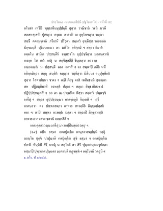 ประโยค๔ - มงฺคลตฺถทีปนี (ปฐโม ภาโค) - หนาที่ 102
อโนชา เทวีป พุทฺธาทีนมุปฺปตฺตึ สุตฺวา วาณิชาน วจน นวหิ
สตสหสฺเสหิ ปูเชตฺวา คจฺฉถ ตาตาติ เต อุยฺโยเชตฺวา รฺา
สทฺธึ คตอมจฺจาน ภริยาหิ ปริวุตา สตฺถาร อุทฺทิสฺส รถยาเนน
นิกฺขมนฺตี ปุริมนเยเนว ตา นทิโย อติกฺกมิ ฯ สตฺถา อิมาส
อตฺตโน สามิเก ปสฺสนฺตีน ฉนฺทราโค อุปฺปชฺชิตฺวา มคฺคนฺตราย
กเรยฺย โส เอว กาตุ น สกฺขิสฺสตีติ จินฺเตตฺวา ยถา เต
อฺมฺ น ปสฺสนฺติ ตถา อกาสิ ฯ ตา สพฺพาป ตติย นทึ
อติกฺกมิตฺวา สตฺถุ สนฺติก คนฺตฺวา วนฺทิตฺวา นิสินฺนา อนุปุพฺพีกถ
สุตฺวา โสตาปนฺนา ชาตา ฯ เตป ภิกฺขู ตาส เทสิตธมฺม สุณนฺตา
สห ปฏิสมฺภิทาหิ อรหตฺต ปตฺตา ฯ สตฺถา อิทฺธาภิสงฺขาร
ปฏิปฺปสฺสมฺเภสิ ฯ อถ ตา เต ปพฺพชิเต ทิสฺวา สตฺถาร ปพฺพชฺช
ยาจึสุ ฯ สตฺถา อุปฺปลฺวณฺณา อาคจฺฉตูติ จินฺเตสิ ฯ เถรี
อาคนฺตฺวา ตา ปพฺพาเชตฺวา อาทาย สาวตฺถิย ภิกฺขุนปสฺสย
คตา ฯ ตาป สพฺพา อรหตฺต ปตฺตา ฯ สตฺถาป ภิกฺขุสหสฺส
อาทาย อากาเสน เชตวน อคมาสีติ ฯ
เอกงฺคุตฺตรวณฺณนาทีสุ มหากปฺปนตฺเถรวตฺถุ๑
ฯ
[๙๔] อปจ ยสฺมา อกตปุฺโ อานุภาวสมฺปนฺน วตฺถุ
ลภนฺโต ทุกฺข ปาปุณาติ กตปุฺโ สุข ยสฺมา จ อกตปุฺโ
ปเรหิ ทินฺนป สิรึ คเหตุ น สกฺโกติ สา สิรี ปุฺวนฺตเมวุปคตา
ตสฺมาป ปุพฺเพกตปุฺตา มงฺคลนฺติ ทฏพฺพ ฯ ตตฺรีมานิ วตฺถูนิ ฯ
๑. มโน. ป. ๑/๓๔๔.
 