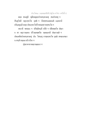ประโยค๔ - มงฺคลตฺถทีปนี (ปฐโม ภาโค) - หนาที่ 12
ตตฺถ สเมสูติ ทุติยจตุตฺถปาทสงฺขาเตสุ สมปาเทสุ ฯ
สินฺธุโตติ จตุรกฺขรโต อุทฺธ ฯ นิทสฺสนมตฺตเมต มงฺคลานิ
อจินฺตยุนฺติ เอตฺถ ปมกฺขรโตป ชคณสฺส ทสฺสนโต ฯ
เชนาติ ชคเณน ฯ ปกิตฺติตนฺติ กถิต ฯ ปิตพฺพโต ปฺยา
จ สา จตุราวตฺเตน ปริวตฺตพฺพโต วตฺตฺจาติ ปฺยาวตฺต ฯ
ปมตติยปาทสงฺขาเตสุ ปน วิสเมสุ อาทฺยกฺขรโต อุทฺธ สคณนคณา
น สนฺติ อฺเ อนิวาริตา ฯ
ปุจฺฉาคาถายตฺถวณฺณนา ฯ
 