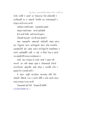 ประโยค๔ - มงฺคลตฺถทีปนี (ปฐโม ภาโค) - หนาที่ 125
ปรโต ยาหีติ ฯ เตนหิ ตว โภชนกาเล โถก ลภิสฺสามีติ ฯ
เอกสิตฺถมฺป เต น ทสฺสามิ โถกมิท มม ยาปนมตฺตนฺติ ฯ
ต สุตฺวา สกฺโก คาถา อภาสิ
อปฺปมฺหา อปฺปก ทชฺชา อนุมชฺฌโต มชฺฌก
พหุมฺหา พหุก ทชฺชา อทาน นุปปชฺชติ
ต ต วทามิ โกสิย เทหิ ทานานิ ภุฺช จ
อริยมคฺค สมารุยฺห เนกาสี ลภเต สุขนฺติ ฯ
ตตฺถ อนุมชฺฌโต มชฺฌกนฺติ อปฺปกมฺป มชฺเฌ เฉตฺวา
เทฺว โกฏาเส กตฺวา เอกโกฏาส ทตฺวา ตโต อวเสสโต
อนุมชฺฌโตป ปุน มชฺเฌ เฉตฺวา เอกโกฏาโส ทาตพฺโพเยว ฯ
อทาน นุปปชฺชตีติ อปฺป วา พหุ วา ทินฺน โหตุ น อทาน
นาม ยุชฺชติ ตป ทานเมว มหปฺผลเมว ฯ
ตนฺติ๑
เตน การเณน ต ภวนฺต วทามิ ฯ ภุฺช จาติ
ทานานิ เจว เทหิ สยฺจ ภุฺช ฯ อริยมคฺคนฺติ อริยาน
ทานาภิรตาน พุทฺธาทีน มคฺค อภิรุห ฯ เอกาสีติ เอโก ว
ภุฺชมาโน ฯ ลภเตติ ลภติ ฯ
ต สุตฺวา เสฏี มนาปนฺเต พฺราหฺมณ กถิต โถก
ลภิสฺสสิ นิสีทาติ อาห ฯ สกฺโก นิสีทิ ฯ ตโต จนฺโท เตเนว
นเยน อาคนฺตฺวา คาถา อภาสิ
โมฆนฺตสฺส หุต โหติ โมฆฺจาป สมีหิต
๑. ต ตนฺติ ภวิตพฺพ ฯ . ว.
 