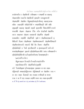 ประโยค๔ - มงฺคลตฺถทีปนี (ปฐโม ภาโค) - หนาที่ 15
ตาปสาทโย จ ปณฺฑิตาติ เวทิตพฺพา ฯ สพฺเพป เต อตฺเถสุ
ปฺาคติยา คมนโต ปณฺฑิตาติ วุจฺจนฺติ ฯ เตนฏกถาย๑
ปณฺฑนฺตีติ ปณฺฑิตา ทิฏธมฺมิกสมฺปรายิเกสุ อตฺเถสุ าณ-
คติยา คจฺฉนฺตีติ อธิปฺปาโยติ ฯ สทฺทนีติยมฺป ปฑิ คติย
สุขุเมสุป อตฺเถสุ ปณฺฑติ คจฺฉติ ทุกฺขาทีน ปฬนาทิกป อาการ
ชานาตีติ ปณฺฑา ปณฺฑาย อิโต คโต ปวตฺโตติ ปณฺฑิโต
อถวา สฺชาตา ปณฺฑา เอตสฺสาติ ปณฺฑิโต ปณฺฑติ
าณคติยา คจฺฉตีติ ปณฺฑิโตติ วุตฺต ฯ ปณฺฑิตลกฺขณานิ ตุ
ตีณีมานิ ภิกฺขเว ปณฺฑิตสฺส ปณฺฑิตลกฺขณานิ ปณฺฑิตนิมิตตฺานิ
ปณฺฑิตาปทานานิ กตมานิ ตีณิ อิธ ภิกฺขเว ปณฺฑิโต
สุจินฺติตจินฺตี จ โหติ สุภาสิตภาสี จ สุกตกมฺมการี จาติ เอว
พาลปณฺฑิตสุตฺเต๒
วุตฺตาน สุจินฺติตจินฺตนาทีน วเสน เวทิตพฺพานิ ฯ
สุจินฺติตจินฺตีติอาทิ จ มโนสุจริตาทิวเสน โยเชตพฺพนฺติ ฯ
[๑๙] อปโร นโย ฯ
ทิฏเ ธมฺเม จ โย อตฺโถ โย จตฺโถ สมฺปรายิโก
อตฺถาภิสมยา ธีโร ปณฺฑิโตติ ปวุจฺจตีติ
เอว โกสลสยุตฺเต๓
อุโภอตฺถสุตฺเต วุตฺตตฺตา เย เทฺว อตฺเถ
ปฏิลภนฺติ ตทตฺถปฺปฏิลาภาย ปฏิปชฺชนฺติ เต ปณฺฑิตา นาม ฯ
เย เทฺว อตฺเถ ฉินฺทนฺติ เทฺว อนตฺเถ อาทิยนฺติ เต พาลา
นาม ฯ เต หิ เทฺว อนตฺเถ ลนฺตีติ พาลา เทฺว อตฺเถ ลุนนฺตีติ
๑. ป. โช. ขุ. ๑๓๗. ๒. ม. อุ. ๑๔/๓๒๑. ขุ. ส. ส. ๑๕/๑๓๐.
 