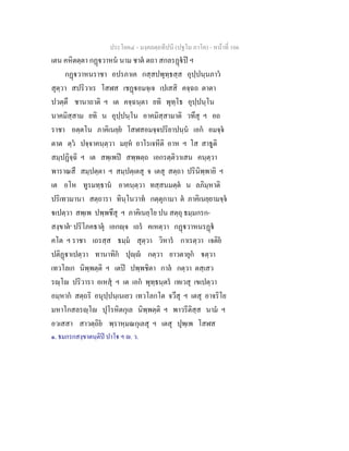 ประโยค๔ - มงฺคลตฺถทีปนี (ปฐโม ภาโค) - หนาที่ 166
เตน คหิตตฺตา กฏวาหน นาม ชาต ตถา สกลรฏป ฯ
กฏวาหนราชา อปรภาเค กสฺสปพุทฺธสฺส อุปฺปนฺนภาว
สุตฺวา สปริวาเร โสฬส เชฏอมจฺเจ เปเสสิ คจฺฉถ ตาตา
ปวตฺตึ ชานาถาติ ฯ เต คจฺฉนฺตา ยทิ พุทฺโธ อุปฺปนฺโน
นาคมิสฺสาม ยทิ น อุปฺปนฺโน อาคมิสฺสามาติ วทึสุ ฯ อถ
ราชา อตฺตโน ภาคิเนยฺย โสฬสอมจฺจปริยาปนฺน เอก อมจฺจ
ตาต ตฺว ปจฺจาคนฺตฺวา มยฺห อาโรเจหีติ อาห ฯ โส สาธูติ
สมฺปฏิจฺฉิ ฯ เต สพฺเพป สพฺพตฺถ เอกรตฺติวาเสน คนฺตฺวา
พาราณสึ สมฺปตฺตา ฯ สมฺปตฺเตสุ จ เตสุ สตฺถา ปรินิพฺพายิ ฯ
เต อโห ทูรมทฺธาน อาคนฺตฺวา ทสฺสนมตฺต น ลภิมฺหาติ
ปริเทวมานา สตฺถารา ทินฺโนวาท กตฺตุกามา ต ภาคิเนยฺยามจฺจ
เปตฺวา สพฺเพ ปพฺพชึสุ ฯ ภาคิเนยฺโย ปน สตฺถุ ธมฺมกรก-
สงฺขาต๑
ปริโภคธาตุ เอกฺจ เถร คเหตฺวา กฏวาหนรฏ
คโต ฯ ราชา เถรสฺส ธมฺม สุตฺวา วิหาร กาเรตฺวา เจติย
ปติฏาเปตฺวา ทานาทิก ปุฺ กตฺวา ยาวตายุก ตฺวา
เทวโลเก นิพฺพตฺติ ฯ เตป ปพฺพชิตา กาล กตฺวา ตสฺเสว
รฺโ ปริวารา อเหสุ ฯ เต เอก พุทฺธนฺตร เทเวสุ เขเปตฺวา
อมฺหาก สตฺถริ อนุปฺปนฺเนเยว เทวโลกโต จวึสุ ฯ เตสุ อาจริโย
มหาโกสลรฺโ ปุโรหิตกุเล นิพฺพตฺติ ฯ พาวรีติสฺส นาม ฯ
อวเสสา สาวตฺถิย พฺราหฺมณกุเลสุ ฯ เตสุ ปุพฺเพ โสฬส
๑. ธมกรกสงฺขาตนฺติป ปาโ ฯ . ว.
 